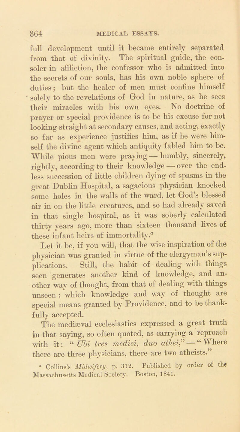 full development until it became entirely separated from that of divinity. The spiritual guide, the con- soler in affliction, the confessor who is admitted into the secrets of om* souls, has his own noble sphere of duties; but the healer of men must confine himself solely to the revelations of God in nature, as he sees their miracles with his own eyes. No doctrine of prayer or special providence is to be his excuse for not looking straight at secondary causes, and acting, exactly so far as experience justifies him, as if he were him- self the divine agent which antiquity fabled him to be. While pious men were praying — humbly, sincerely, rightly, according to their knowledge — over the end- less succession of little children dying of spasms in the great Dublin Hospital, a sagacious physician Imocked some holes in the walls of the ward, let God’s blessed air ill on the little creatures, and so had already saved in that single hospital, as it was soberly calculated thirty years ago, more than sixteen thousand lives of these infant heirs of immortality. Let it be, if you will, that the wise inspiration of the physician was granted in virtue of the clergyman’s sup- plications. Still, the habit of dealing with things seen generates another kind of knowledge, and an- other way of thought, from that of dealing with things unseen ; which knowledge and way of thought are special means granted by Providence, and to be thank- fully accepted. The mediaeval ecclesiastics expressed a great truth in that saying, so often quoted, as carrying a reproach with it: “ Uhl tres medici, duo atliei,'^ — “Where there are three physicians, there are two atheists.” “ Collins’s Midwifery, p. 312. Published by order of tb« Massachusetts Medieal Society. Boston, 1841.