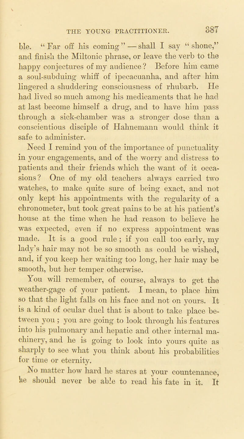 ble. “ Fai’ off liis coming”—shall I say “shone,” and finish the Miltonic phrase, or leave the verb to the hajipy conjectures of my audience ? Before him came a soid-subduing whiff of ipecacuanha, and after hun lingered a shuddering consciousness of rhubarb. He had lived so much among his medicaments that he had at last become himself a drug, and to have him pass through a sick-chamber was a stronger dose than a conscientious disciple of Hahnemann would think it safe to administer. Need I remind you of the importance of punctuality in your engagements, and of the worry and distress to patients and their friends which the want of it occa- sions? One of my old teachers always carried two watches, to make quite sure of being exact, and not only kept his appointments with the regularity of a chronometer, but took great pains to be at his patient’s house at the time when he had reason to believe he was expected, even if no express appointment was made. It is a good rule ; if you call too early, my lady’s hair may not be so smooth as could be wished, and, if you keep her waiting too long, her hair may be smooth, but her temper otherwise. You will remember, of course, always to get the weather-gage of your patient, I mean, to place him so that the light falls on his face and not on yours. It is a kind of ocular duel that is about to take place be- tween you ; you are going to look through his features into his pulmonary and hepatic and other internal ma- chinery, and he is going to look into yours quite as sharply to see what you thinlt about his probabilities for time or eternity. No matter how hard he stares at your countenance, he should never be able to read his fate in it. It