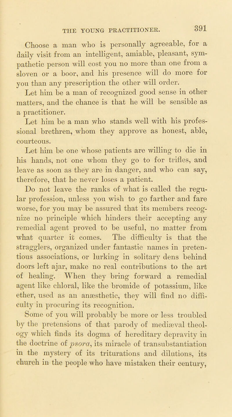 Choose a man who is personally agreeable, for a daily visit from an intelligent, amiable, pleasant, sym- pathetic person will cost you no more than one from a sloven or a boor, and his presence will do more for you than any prescription the other will order. Let him be a man of recognized good sense in other matters, and the chance is that he wiU be sensible as a practitioner. Let him be a man who stands well with his profes- sional brethren, whom they approve as honest, able, courteous. Let him be one whose patients are willing to die in his hands, not one whom they go to for trifles, and leave as soon as they are in danger, and who can say, therefore, that he never loses a patient. Do not leave the ranks of what is called the regu- lar profession, imless you wish to go farther and fare worse, for you may be assured that its members recog- nize no principle which hinders their accepting any remedia,! agent proved to be useful, no matter from what quarter it comes. The difficulty is that the stragglers, organized under fantastic names in preten- tious associations, or lurking in solitary dens behind doors left ajar, make no real contributions to the art of healing. When they bring forward a remedial agent like clfloral, like the bromide of potassium, like ether, used as an anaesthetic, they will find no difii- culty in procuring its recognition. Some of you will probably be more or less troubled by the pretensions of that parody of mediaeval theol- ogy which finds its dogma of hereditary depravity in the doctrine of psora, its miracle of transubstantiation in the mystery of its triturations and dilutions, its church in the people who have mistaken their century,