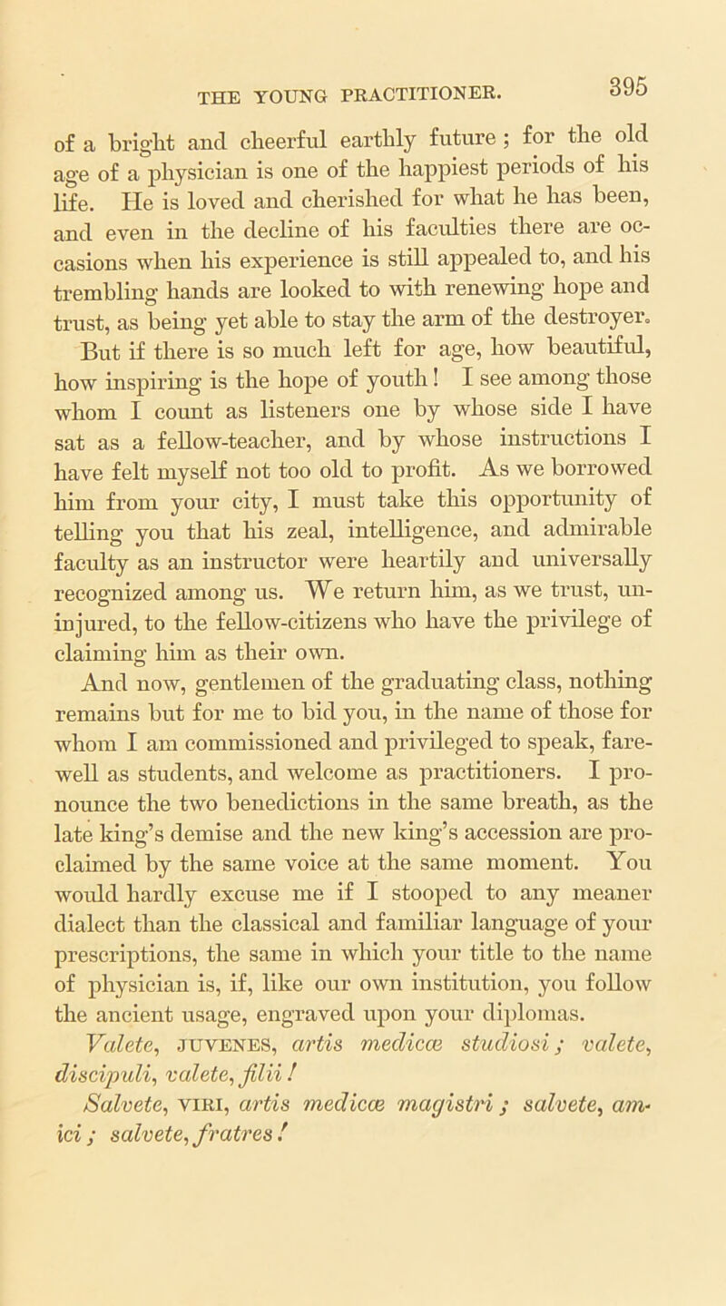 of a briglit and cheerful earthly future ; for the old age of a physician is one of the happiest periods of his life. He is loved and cherished for what he has been, and even in the decline of his faculties there are oc- casions when his experience is still appealed to, and his trembling hands are looked to with renewing hope and trust, as being yet able to stay the arm of the destroyer. But if there is so much left for age, how beautifrd, how inspiring is the hope of youth! I see among those whom I cormt as listeners one by whose side I have sat as a feUow-teacher, and by whose instructions I have felt myself not too old to profit. As we borrowed him from your city, I must take this opportunity of teUing you that his zeal, intelligence, and admirable faculty as an instructor were heartily and universally recognized among us. We return him, as we trust, un- injured, to the fellow-citizens who have the privilege of claiming him as their own. And now, gentlemen of the graduating class, nothing remains but for me to bid you, in the name of those for whom I am commissioned and privileged to speak, fare- well as students, and welcome as practitioners. I pro- nounce the two benedictions in the same breath, as the late king’s demise and the new king’s accession are pro- claimed by the same voice at the same moment. You wordd hardly excuse me if I stooped to any meaner dialect than the classical and familiar language of your prescriptions, the same in which your title to the name of physician is, if, like our own institution, you follow the ancient usage, engraved upon your diplomas. Valete, juvenes, artis medicoi studio si; valete^ discipuli^ valete^jilii! /Salvete, viRi, artis medicce magistri; salvete^ am- ici ; salvete, fratres !