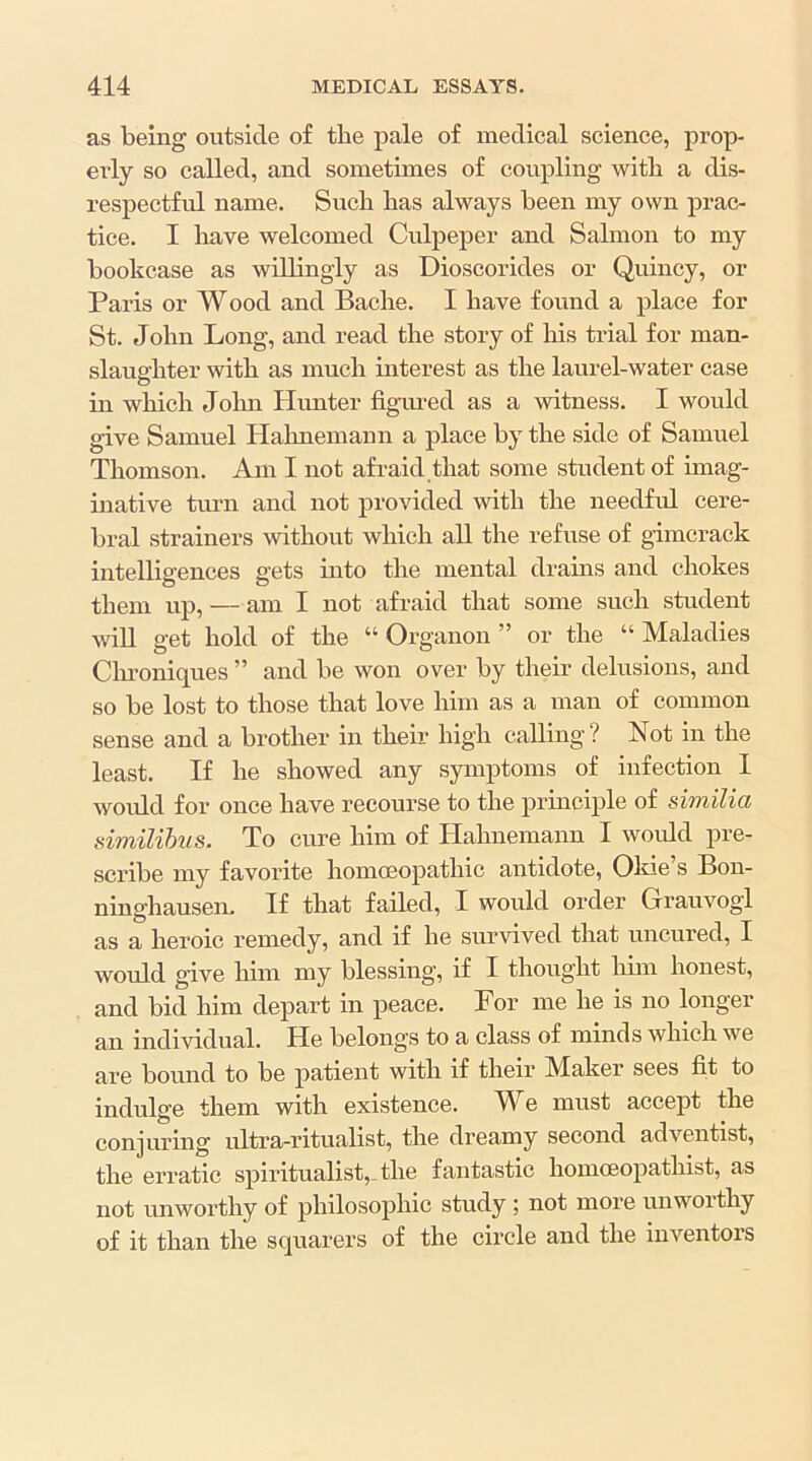 as being outside of the pale of medical science, prop- eidy so called, and sometunes of coupling with a dis- respectful name. Such has always been my own prac- tice. I have welcomed Culpeper and Salmon to my bookcase as willingly as Dioscorides or Quincy, or Paris or Wood and Bache. I have found a place for St. John Long, and read the story of his trial for man- slaughter with as much mterest as the laurel-water case in which John Hunter figimed as a mtness. I would give Samuel Hahnemann a place by the side of Samuel Thomson. Am I not afraid that some student of imag- inative turn and not provided with the needfid cere- bral strainers without which all the refuse of gimcrack intellig'ences gets into the mental drams and chokes them up, — am I not afraid that some such student will get hold of the “ Organon ” or the “ Maladies Clu’oniques ” and be won over by their delusions, and so be lost to those that love him as a man of common sense and a brother in their high calling? Not in the least. If he showed any symptoms of infection I wotdd for once have recourse to the prmciple of similia similihus. To cure him of Hahnemann I woidd pre- sci’ibe my favorite homoeopathic antidote, Okie’s Bon- ninghausen. If that failed, I would order Grauvogl as a heroic remedy, and if he survived that uncured, I would give him my blessing, if I thought him honest, and bid him depart in peace. For me he is no longer an individual. He belongs to a class of minds which we are bound to be patient with if their Maker sees fit to indulge them with existence. We must accept the conjuring ultra-ritualist, the dreamy second adventist, the erratic spiritualist,, the fantastic homoeopathist, as not imworthy of philosophic study; not more unworthy of it than the squarers of the circle and the inventors