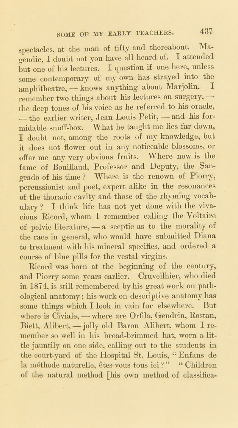 spectacles, at tlie man of fifty and tliereabout. Ma- gendie, I doubt not you bave all beard of. I attended but one of bis lectures. I question if one bere, unless some contemporary of my own bas strayed into tbe ampbitbeatre, — knows anything about Marjolin. I remember two tilings about bis lectures on surgery, — tbe deep tones of bis voice as be referred to bis oracle, — tbe earlier writer, Jean Louis Petit, — and bis for- midable snuff-box. Wbat be taugbt me lies far down, I doubt not, among tbe roots of my loiowledge, but it does not flower out in any noticeable blossoms, or offer me any very obvious fruits. Where now is tbe fame of Bouillaud, Professor and Deputy, tbe San- grado of bis time ? Where is the renown of Piorry, percussionist and poet, expert alike in tbe resonances of tbe thoracic cavity and those of the rhyming vocab- ulary ? I tbiuk life bas not yet done with the viva- cious Ricord, whom I remember calling tbe Voltaire of pelvic literature, — a sceptic as to tbe morality of tbe race in general, who would bave submitted Diana to treatment with his mineral specifics, and ordered a course of blue pills for tbe vestal virgins. Ricord was born at the beginning of the century, and Piorry some years earlier. Cruveilbier, who died in 1874, is still remembered by bis great work on path- ological anatomy; bis work on descriptive anatomy bas some things which I look in vain for elsewhere. But where is Civiale, — where are Orfila, Gendrin, Rostan, Biett, Alibert, — jolly old Baron Alibert, whom I re- member so well in his broad-brimmed bat, worn a lit- tle jauntily on one side, calling out to tbe students in the court-yard of the Hospital St. Louis, “ Enfans de la miithode naturelle, etes-vous tous ici?” “ Children of the natural method [bis own method of classifica-