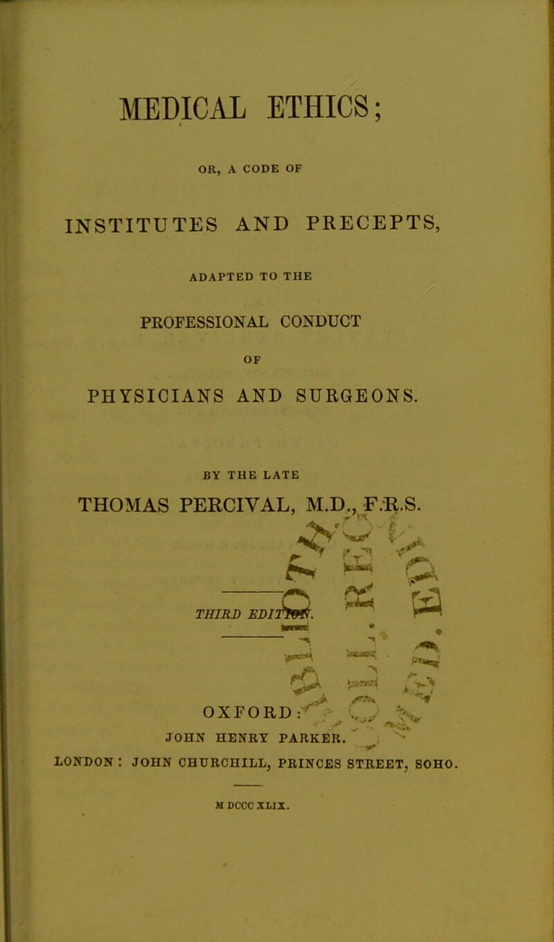1 MEDICAL ETHICS; OR, A CODE OF INSTITUTES AND PRECEPTS, ADAPTED TO THE PROFESSIONAL CONDUCT OF PHYSICIANS AND SURGEONS. BY THE LATE THOMAS PERCIVAL, M.D., F.R.S. *4 v —j£) &s &a 4 « OXFORD: >-\s J3' JOHN HENRY PARKER. LONDON : JOHN CHURCHILL, PRINCES STREET, SOHO M DCCC XLII.