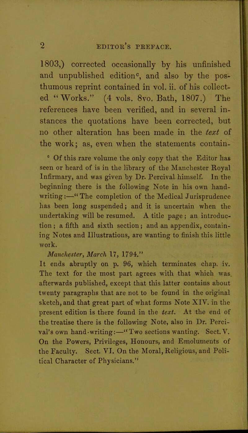 1803,) corrected occasionally by his unfinished and unpublished edition0, and also by the pos- thumous reprint contained in vol. ii. of his collect- ed « Works. (4 vols. 8vo. Bath, 1807.) The references have been verified, and in several in- stances the quotations have been corrected, but no other alteration has been made in the text of the work; as, even when the statements contain- 0 Of this rare volume the only copy that the Editor has seen or heard of is in the library of the Manchester Royal Infirmary, and was given by Dr. Percival himself. In the beginning there is the following Note in his own hand- writing :— The completion of the Medical Jurisprudence has been long suspended; and it is uncertain when the undertaking will be resumed. A title page ; an introduc- tion ; a fifth and sixth section ; and an appendix, contain- ing Notes and Illustrations, are wanting to finish this little work. Manchester, March 17, 1794. It ends abruptly on p. 96, which terminates chap. iv. The text for the most part agrees with that which was. afterwards published, except that this latter contains about twenty paragraphs that are not to be found in the original sketch, and that great part of what forms Note XIV. in the present edition is there found in the text. At the end of the treatise there is the following Note, also in Dr. Perci- val's own hand-writing:—Two sections wanting. Sect. V. On the Powers, Privileges, Honours, and Emoluments of the Faculty. Sect. VI. On the Moral, Religious, and Poli- tical Character of Physicians.