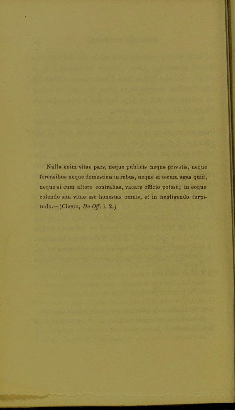 Nulla enim vitae pars, neque publicis neque privatis, neque forensibu6 neque domesticis in rebus, nequc si tecum agas quid, neque si cum altera contrahas, vacare officio potest; in eoque coleudo sita vitae est honcstas omnis, et in negligendo turpi-