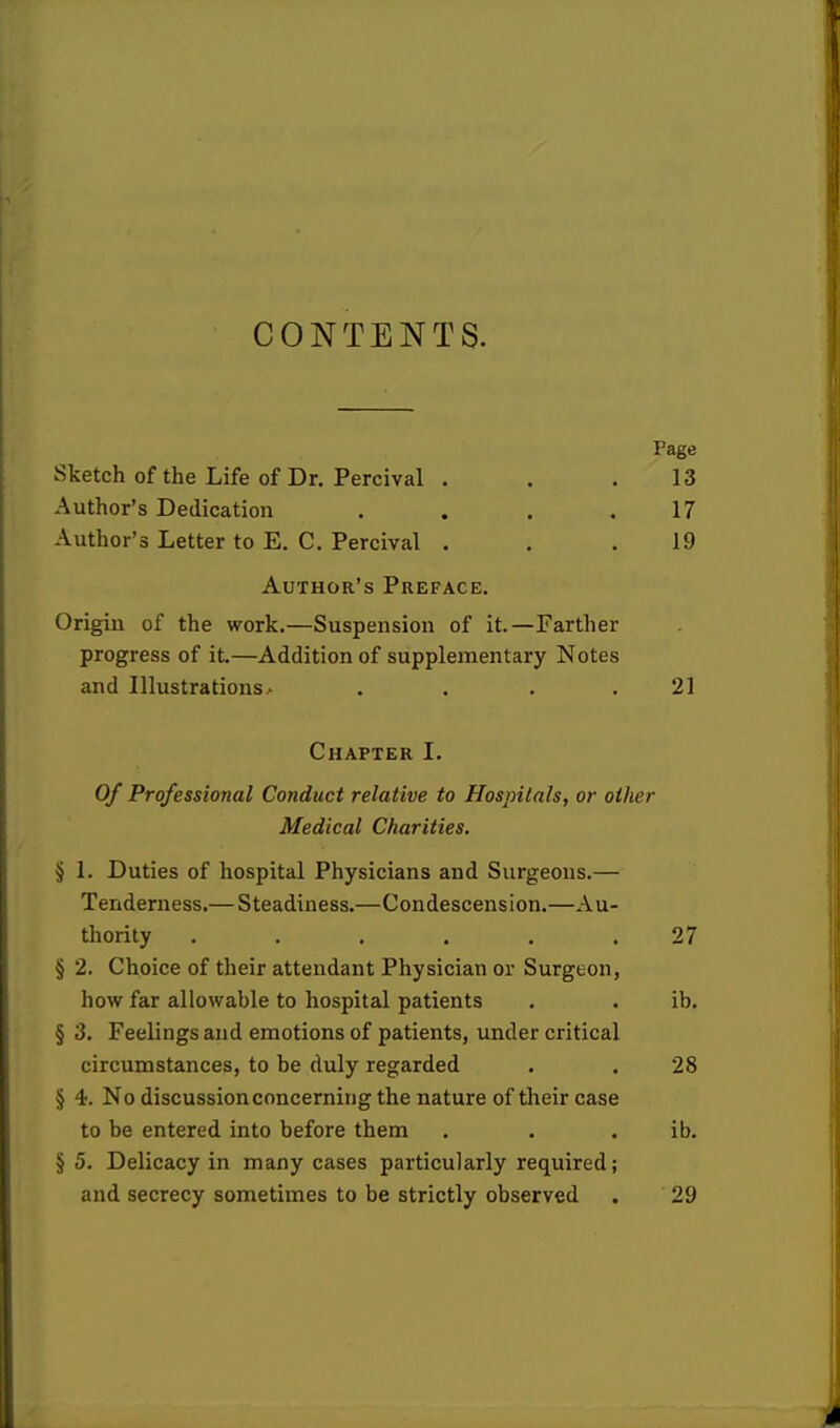 CONTENTS. Page Sketch of the Life of Dr. Percival . . .13 Author's Dedication . . . .17 Author's Letter to E. C. Percival . . .19 Author's Preface. Origin of the work.—Suspension of it.—Farther progress of it.—Addition of supplementary Notes and Illustrations . . 21 Chapter I. Of Professional Conduct relative to Hospitals, or other Medical Charities. § 1. Duties of hospital Physicians and Surgeons.— Tenderness.— Steadiness.—Condescension.—Au- thority ...... 27 § 2. Choice of their attendant Physician or Surgeon, how far allowable to hospital patients . . ib. § 3. Feelings and emotions of patients, under critical circumstances, to be duly regarded . . 28 § 4. No discussion concerning the nature of their case to be entered into before them . . ib. § 5. Delicacy in many cases particularly required; and secrecy sometimes to be strictly observed . 29