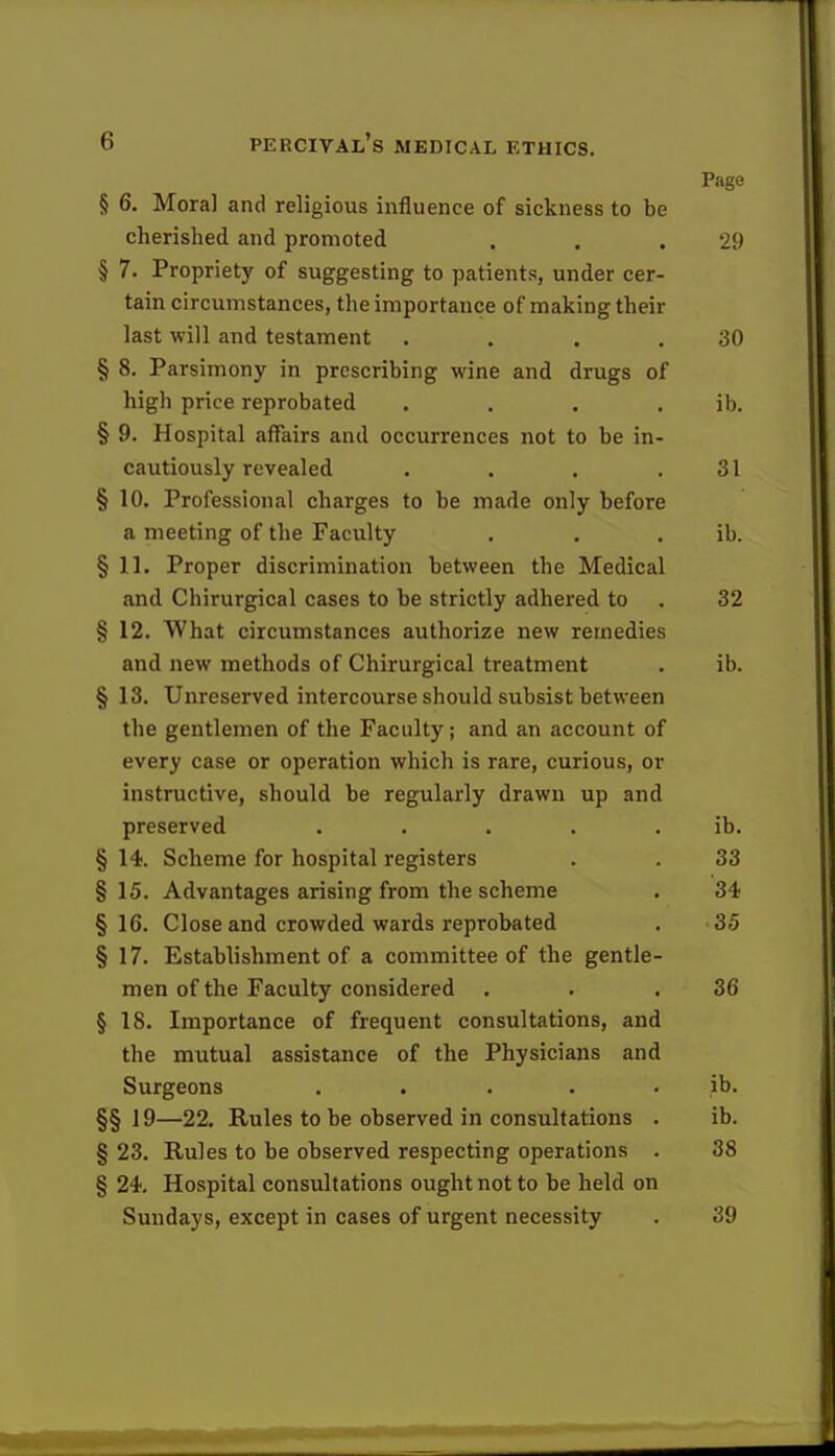 Page § 6. Mora] and religious influence of sickness to be cherished and promoted . . .29 § 7. Propriety of suggesting to patients, under cer- tain circumstances, the importance of making their last will and testament . . . .30 § 8. Parsimony in prescribing wine and drugs of high price reprobated . . . ib. § 9. Hospital affairs and occurrences not to be in- cautiously revealed . . . .31 §10. Professional charges to be made only before a meeting of the Faculty . . . ib. §11. Proper discrimination between the Medical and Chirurgical cases to be strictly adhered to . 32 § 12. What circumstances authorize new remedies and new methods of Chirurgical treatment . ib. § 13. Unreserved intercourse should subsist between the gentlemen of the Faculty; and an account of every case or operation which is rare, curious, or instructive, should be regularly drawn up and preserved . . . . ib. § 14. Scheme for hospital registers . . 33 §15. Advantages arising from the scheme . 34 §16. Close and crowded wards reprobated . 35 § 17. Establishment of a committee of the gentle- men of the Faculty considered . . .36 § 18. Importance of frequent consultations, and the mutual assistance of the Physicians and Surgeons . . ib. §§ 19—22. Rules to be observed in consultations . ib. § 23. Rules to be observed respecting operations . 38 § 24. Hospital consultations ought not to be held on Sundays, except in cases of urgent necessity . 39