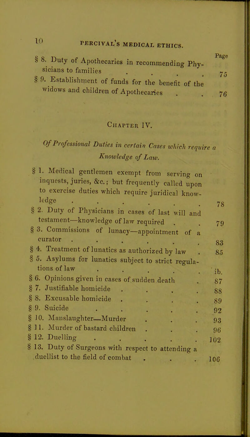 § 8. Duty of Apothecaries in recommending Phy- sicians to families § 9. Establishment of funds for the benefit of the widows and children of Apothecaries Chapter IV. Of Professional Duties in certain Cases which require a Knowledge of Law. § 1. Medical gentlemen exempt from serving on inquests, juries, &c; but frequently called upon to exercise duties which require juridical know- ledge . , § 2. Duty of Physicians in cases of last will and testament—knowledge of law required . 79 § 3. Commissions of lunacy—appointment of a curator 83 § 4. Treatment of lunatics as authorized by law . 85 § 5. Asylums for lunatics subject to strict regula- tions of law , § 6. Opinions given in cases of sudden death . 87 § 7. Justifiable homicide § 8. Excusable homicide . § 9. Suicide § JO. Manslaughter—Murder §11. Murder of bastard children § 12. Duelling ..... § 13. Duty of Surgeons with respect to attending a duellist to the field of combat . . .106 78 88 89 92 93 96 102