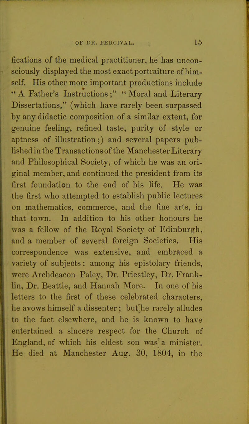 fications of the medical practitioner, he has uncon- sciously displayed the most exact portraiture of him- self. His other more important productions include *  A Father's Instructions;  Moral and Literary Dissertations, (which have rarely been surpassed by any didactic composition of a similar extent, for genuine feeling, refined taste, purity of style or aptness of illustration;) and several papers pub- lished in the Transactions of the Manchester Literary and Philosophical Society, of which he was an ori- ginal member, and continued the president from its first foundation to the end of his life. He was the first who attempted to establish public lectures on mathematics, commerce, and the fine arts, in that town. In addition to his other honours he was a fellow of the Ro)^al Society of Edinburgh, and a member of several foreign Societies. His correspondence was extensive, and embraced a variety of subjects: among his epistolary friends, were Archdeacon Paley, Dr. Priestley, Dr. Frank- lin, Dr. Beattie, and Hannah More. In one of his letters to the first of these celebrated characters, he avows himself a dissenter; butlie rarely alludes to the fact elsewhere, and he is known to have entertained a sincere respect for the Church of England, of which his eldest son was' a minister. He died at Manchester Aug. 30, 1804, in the