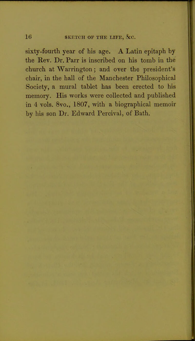 sixty-fourth year of his age. A Latin epitaph by the Rev. Dr. Parr is inscribed on his tomb in the church at Warrington; and over the president's chair, in the hall of the Manchester Philosophical Society, a mural tablet has been erected to his memory. His works were collected and published in 4 vols. 8vo., 1807, Avith a biographical memoir by his son Dr. Edward Peroival, of Bath.