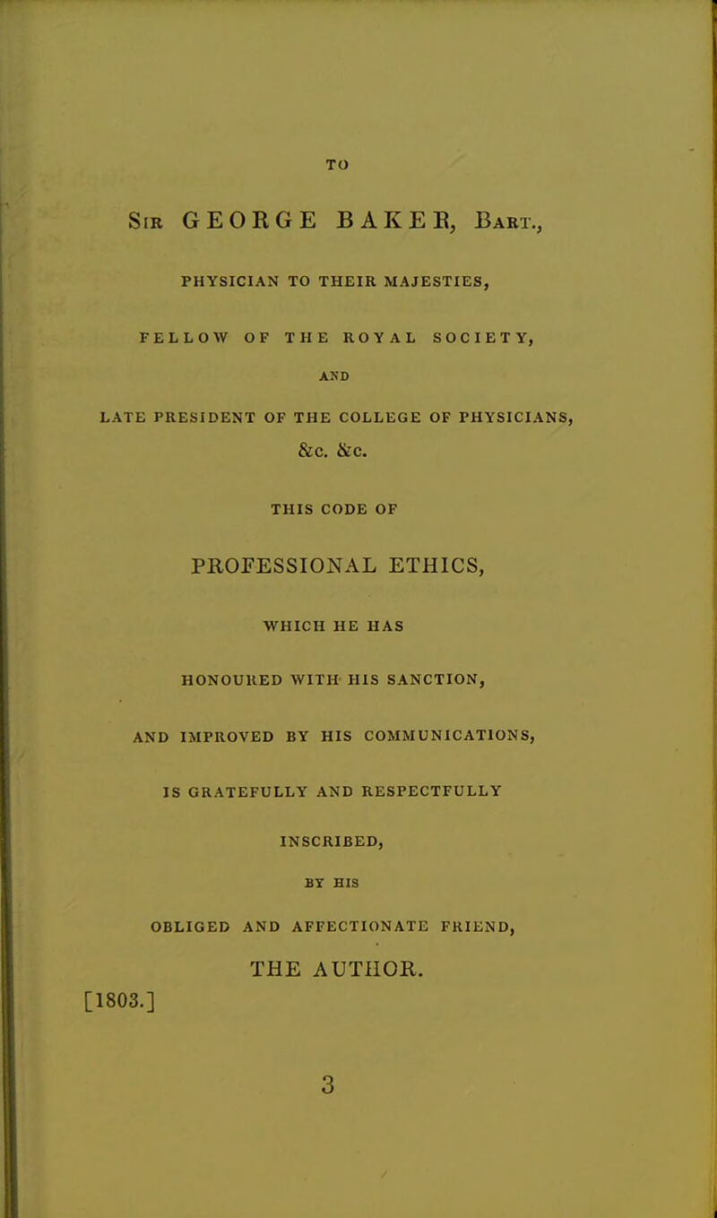 TO Sir GEORGE BAKER, Bart., PHYSICIAN TO THEIR MAJESTIES, FELLOW OF THE ROYAL SOCIETY, AND LATE PRESIDENT OF THE COLLEGE OF PHYSICIANS, &C. &C. THIS CODE OF PROFESSIONAL ETHICS, WHICH HE HAS HONOURED WITH HIS SANCTION, AND IMPROVED BY HIS COMMUNICATIONS, IS GRATEFULLY AND RESPECTFULLY INSCRIBED, BY HIS OBLIGED AND AFFECTIONATE FRIEND, THE AUTHOR, [1803.]