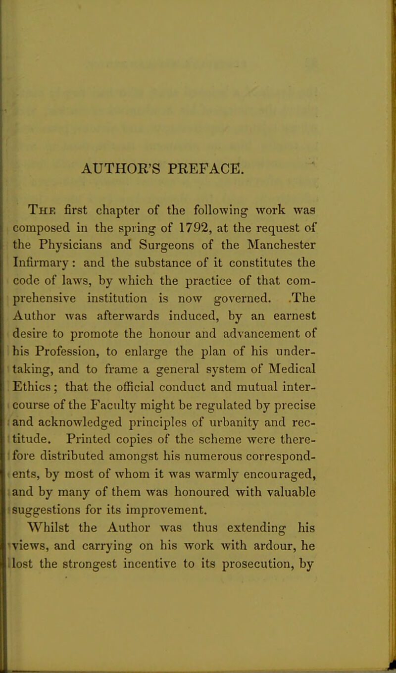 AUTHOR'S PREFACE. The first chapter of the following work was composed in the spring of 1792, at the request of the Physicians and Surgeons of the Manchester Infirmary: and the substance of it constitutes the code of laws, by which the practice of that com- prehensive institution is now governed. .The Author was afterwards induced, by an earnest desire to promote the honour and advancement of his Profession, to enlarge the plan of his under- taking, and to frame a general system of Medical Ethics; that the official conduct and mutual inter- course of the Faculty might be regulated by precise | and acknowledged principles of urbanity and rec- titude. Printed copies of the scheme were there- fore distributed amongst his numerous correspond- ents, by most of whom it was warmly encouraged, and by many of them was honoured with valuable suggestions for its improvement. Whilst the Author was thus extending his ■views, and carrying on his work with ardour, he ■ lost the strongest incentive to its prosecution, by
