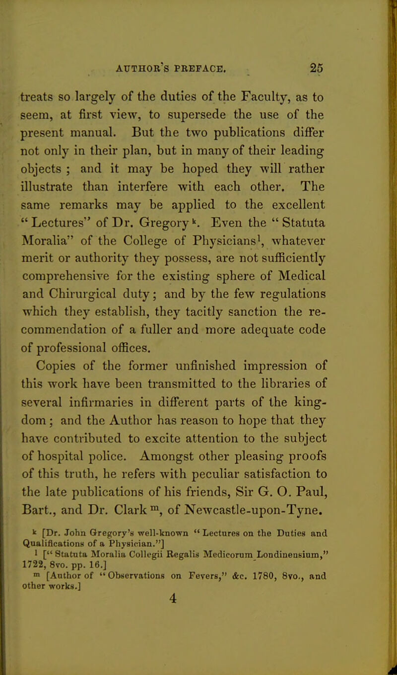 treats so largely of the duties of the Faculty, as to seem, at first view, to supersede the use of the present manual. But the two publications differ not only in their plan, but in many of their leading objects ; and it may be hoped they will rather illustrate than interfere with each other. The same remarks may be applied to the excellent Lectures of Dr. Gregoryk. Even the  Statuta Moralia of the College of Physicians1, whatever merit or authority they possess, are not sufficiently comprehensive for the existing sphere of Medical and Chirurgical duty; and by the few regulations which they establish, they tacitly sanction the re- commendation of a fuller and more adequate code of professional offices. Copies of the former unfinished impression of this work have been transmitted to the libraries of several infirmaries in different parts of the king- dom ; and the Author has reason to hope that they have contributed to excite attention to the subject of hospital police. Amongst other pleasing proofs of this truth, he refers with peculiar satisfaction to the late publications of his friends, Sir G. O. Paul, Bart., and Dr. Clark m, of Newcastle-upon-Tyne. k [Dr. John Gregory's well-known  Lectures on the Duties and Qualifications of a Physician.] • [ Statuta Moralia Collegii Regalis Medicorum Londinensinm, 1722, 8vo. pp. 16.] m [Author of Observations on Fevers, &c. 1780, 8vo., and other works.] 4