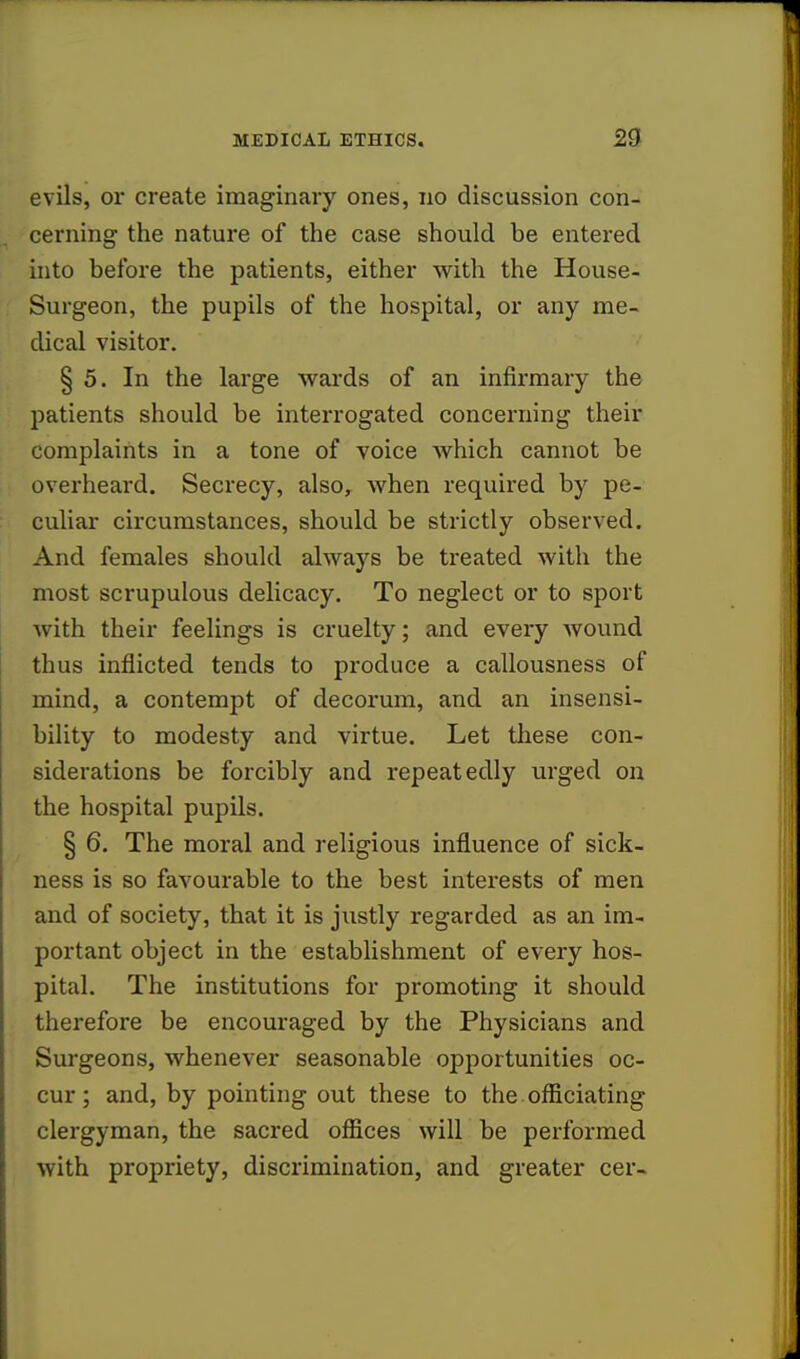 evils, or create imaginary ones, no discussion con- cerning the nature of the case should be entered into before the patients, either with the House- Surgeon, the pupils of the hospital, or any me- dical visitor. §5. In the large wards of an infirmary the patients should be interrogated concerning their complaints in a tone of voice which cannot be overheard. Secrecy, also, when required by pe- culiar circumstances, should be strictly observed. And females should always be treated with the most scrupulous delicacy. To neglect or to sport with their feelings is cruelty; and every wound thus inflicted tends to produce a callousness of mind, a contempt of decorum, and an insensi- bility to modesty and virtue. Let these con- siderations be forcibly and repeatedly urged on the hospital pupils. § 6. The moral and religious influence of sick- ness is so favourable to the best interests of men and of society, that it is justly regarded as an im- portant object in the establishment of every hos- pital. The institutions for promoting it should therefore be encouraged by the Physicians and Surgeons, whenever seasonable opportunities oc- cur ; and, by pointing out these to the officiating clergyman, the sacred offices will be performed with propriety, discrimination, and greater cer-