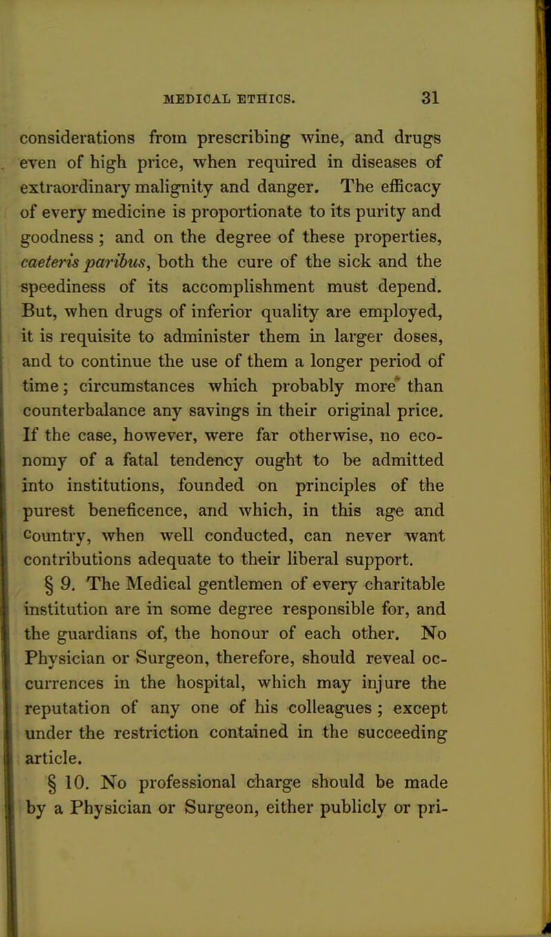 considerations from prescribing wine, and drugs even of high price, when required in diseases of extraordinary malignity and danger. The efficacy of every medicine is proportionate to its purity and goodness; and on the degree of these properties, caeteris paribus, both the cure of the sick and the speediness of its accomplishment must depend. But, when drugs of inferior quality are employed, it is requisite to administer them in larger doses, and to continue the use of them a longer period of time; circumstances which probably more than counterbalance any savings in their original price. If the case, however, were far otherwise, no eco- nomy of a fatal tendency ought to be admitted into institutions, founded on principles of the purest beneficence, and which, in this age and Country, when well conducted, can never want contributions adequate to their liberal support. § 9. The Medical gentlemen of every charitable institution are in some degree responsible for, and the guardians of, the honour of each other. No Physician or Surgeon, therefore, should reveal oc- currences in the hospital, which may injure the reputation of any one of his colleagues ; except under the restriction contained in the succeeding article. § 10. No professional charge should be made by a Physician or Surgeon, either publicly or pri-