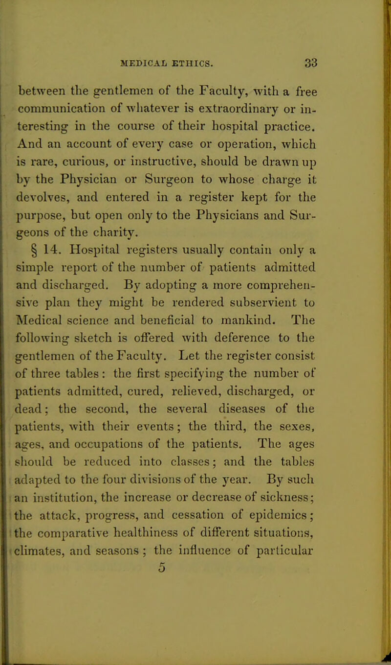 between the gentlemen of the Faculty, with a free communication of whatever is extraordinary or in- teresting in the course of their hospital practice. And an account of every case or operation, which is rare, curious, or instructive, should be drawn up by the Physician or Surgeon to whose charge it devolves, and entered in a register kept for the purpose, but open only to the Physicians and Sur- geons of the charity. § 14. Hospital registers usually contain only a simple report of the number of patients admitted and discharged. By adopting a more comprehen- sive plan they might be rendered subservient to Medical science and beneficial to mankind. The following sketch is offered with deference to the gentlemen of the Faculty. Let the register consist of three tables : the first specifying the number of patients admitted, cured, relieved, discharged, or dead; the second, the several diseases of the patients, with their events; the third, the sexes, ages, and occupations of the patients. The ages should be reduced into classes; and the tables adapted to the four divisions of the year. By such an institution, the increase or decrease of sickness; the attack, progress, and cessation of epidemics; the comparative healthiness of different situations, climates, and seasons ; the influence of particular 5