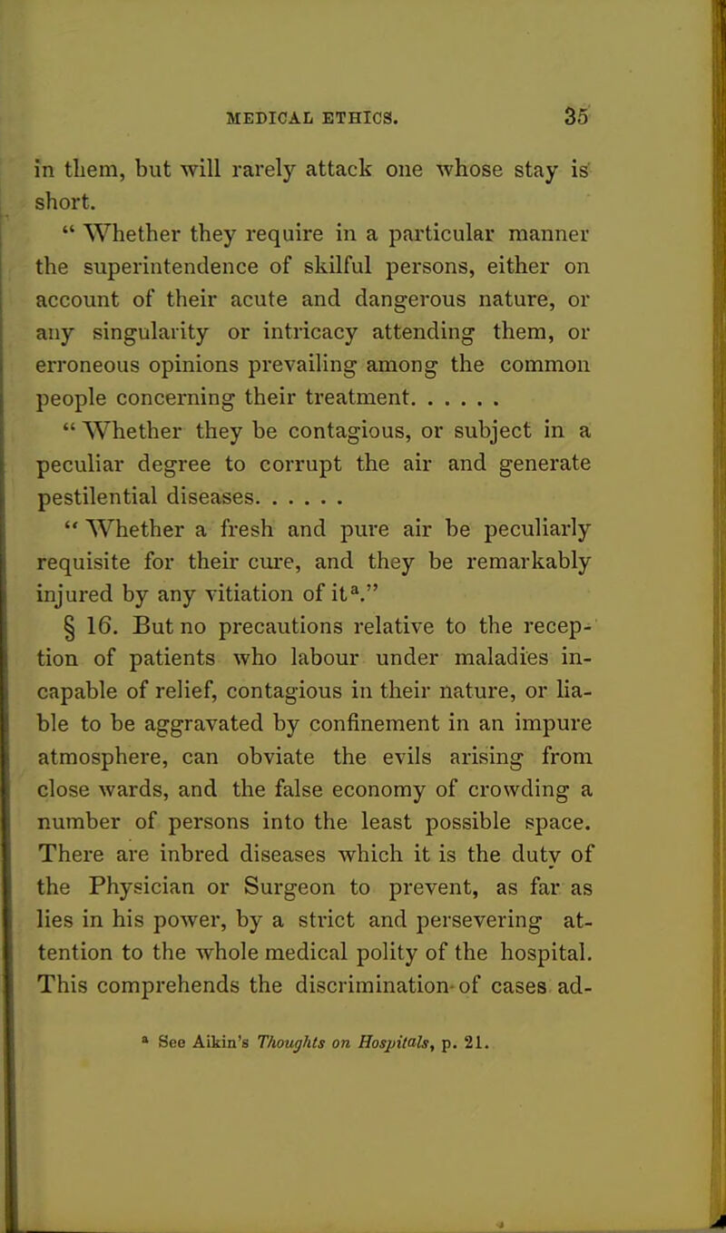 in them, but will rarely attack one whose stay is short.  Whether they require in a particular manner the superintendence of skilful persons, either on account of their acute and dangerous nature, or any singularity or intricacy attending them, or erroneous opinions prevailing among the common people concerning their treatment  Whether they be contagious, or subject in a peculiar degree to corrupt the air and generate pestilential diseases  Whether a fresh and pure air be peculiarly requisite for their cure, and they be remarkably injured by any vitiation of ita. § 16. But no precautions relative to the recep- tion of patients who labour under maladies in- capable of relief, contagious in their nature, or lia- ble to be aggravated by confinement in an impure atmosphere, can obviate the evils arising from close wards, and the false economy of crowding a number of persons into the least possible space. There are inbred diseases which it is the duty of the Physician or Surgeon to prevent, as far as lies in his power, by a strict and persevering at- tention to the whole medical polity of the hospital. This comprehends the discrimination-of cases ad- a See Aikin's Thoughts on Hospitals, p. 21.