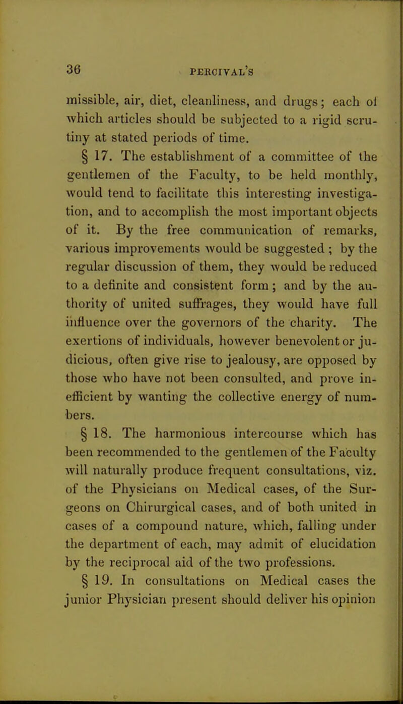 missible, air, diet, cleanliness, and drugs; each ol which articles should be subjected to a rigid scru- tiny at stated periods of time. § 17. The establishment of a committee of the gentlemen of the Faculty, to be held monthly, would tend to facilitate this interesting investiga- tion, and to accomplish the most important objects of it. By the free communication of remarks, various improvements would be suggested ; by the regular discussion of them, they would be reduced to a definite and consistent form; and by the au- thority of united suffrages, they would have full influence over the governors of the charity. The exertions of individuals, however benevolent or ju- dicious, often give rise to jealousy, are opposed by those who have not been consulted, and prove in- efficient by wanting the collective energy of num- bers. § 18. The harmonious intercourse which has been recommended to the gentlemen of the Faculty will naturally produce frequent consultations, viz. of the Physicians on Medical cases, of the Sur- geons on Chirurgical cases, and of both united in cases of a compound nature, which, falling under the department of each, may admit of elucidation by the reciprocal aid of the two professions. § 19. In consultations on Medical cases the junior Physician present should deliver his opinion