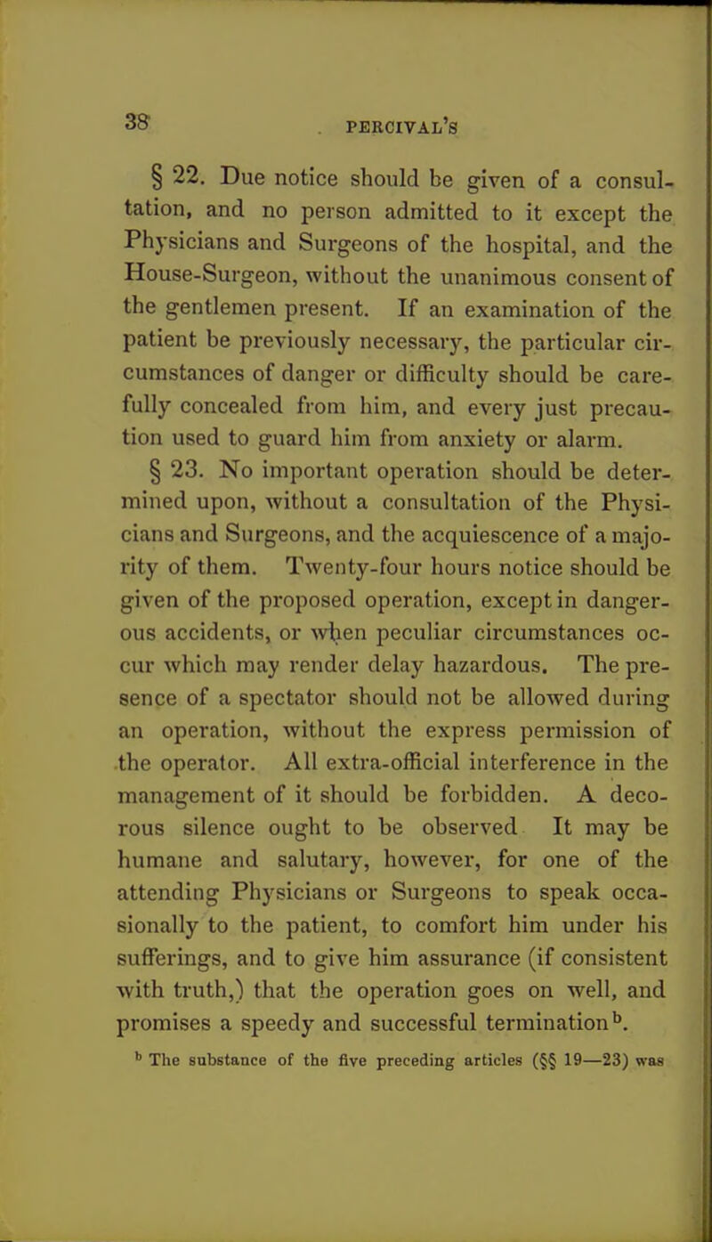 § 22. Due notice should be given of a consul- tation, and no person admitted to it except the Physicians and Surgeons of the hospital, and the House-Surgeon, without the unanimous consent of the gentlemen present. If an examination of the patient be previously necessary, the particular cir- cumstances of danger or difficulty should be care- fully concealed from him, and every just precau- tion used to guard him from anxiety or alarm. § 23. No important operation should be deter- mined upon, without a consultation of the Physi- cians and Surgeons, and the acquiescence of a majo- rity of them. Twenty-four hours notice should be given of the proposed operation, except in danger- ous accidents, or when peculiar circumstances oc- cur which may render delay hazardous. The pre- sence of a spectator should not be allowed during an operation, without the express permission of the operator. All extra-official interference in the management of it should be forbidden. A deco- rous silence ought to be observed It may be humane and salutary, however, for one of the attending Physicians or Surgeons to speak occa- sionally to the patient, to comfort him under his sufferings, and to give him assurance (if consistent with truth,) that the operation goes on well, and promises a speedy and successful termination15. b The substance of the five preceding articles (§§ 19—23) was