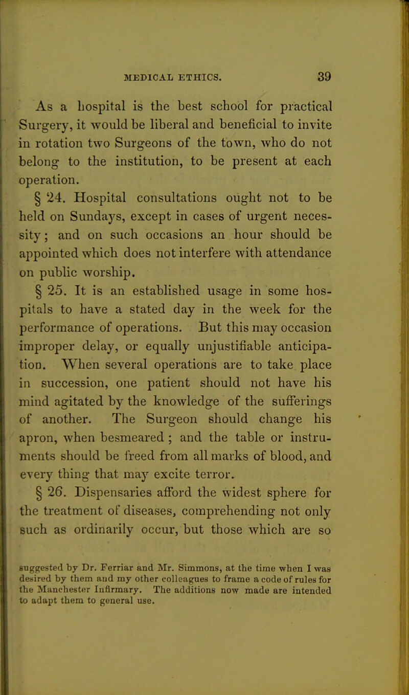 As a hospital is the best school for practical Surgery, it would be liberal and beneficial to invite in rotation two Surgeons of the town, who do not belong to the institution, to be present at each operation. § 24. Hospital consultations ought not to be held on Sundays, except in cases of urgent neces- sity ; and on such occasions an hour should be appointed which does not interfere with attendance on public worship. § 25. It is an established usage in some hos- pitals to have a stated day in the week for the performance of operations. But this may occasion improper delay, or equally unjustifiable anticipa- tion. When several operations are to take place in succession, one patient should not have his mind agitated by the knowledge of the sufferings of another. The Surgeon should change his apron, when besmeared; and the table or instru- ments should be freed from all marks of blood, and every thing that may excite terror. § 26. Dispensaries afford the widest sphere for the treatment of diseases, comprehending not only such as ordinarily occur, but those which are so suggested by Dr. Ferriar and Mr. Simmons, at the time when I was desired by them and my other colleagues to frame a code of rules for the Manchester Infirmary. The additions now made are intended to adapt them to general use.