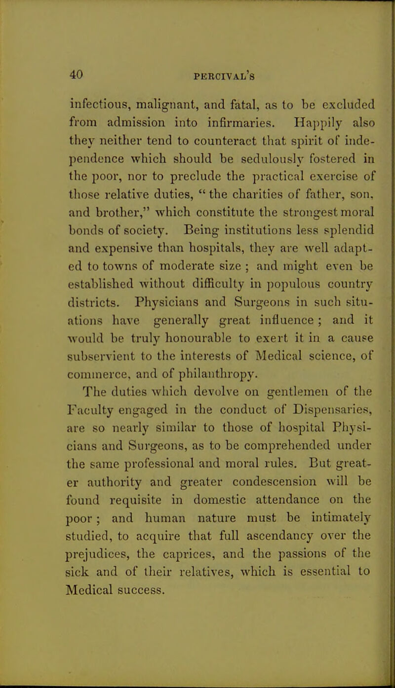 infectious, malignant, and fatal, as to be excluded from admission into infirmaries. Happily also they neither tend to counteract that spirit of inde- pendence which should be sedulously fostered in the poor, nor to preclude the practical exercise of those relative duties,  the charities of father, son. and brother, which constitute the strongest moral bonds of society. Being institutions less splendid and expensive than hospitals, they are well adapt- ed to towns of moderate size ; and might even be established without difficulty in populous country districts. Physicians and Surgeons in such situ- ations have generally great influence; and it would be truly honourable to exert it in a cause subservient to the interests of Medical science, of commerce, and of philanthropy. The duties which devolve on gentlemen of the Faculty engaged in the conduct of Dispensaries, are so nearly similar to those of hospital Physi- cians and Surgeons, as to be comprehended under the same professional and moral rules. But great- er authority and greater condescension will be found requisite in domestic attendance on the poor ; and human nature must be intimately studied, to acquire that full ascendancy over the prejudices, the caprices, and the passions of the sick and of their relatives, which is essential to Medical success.