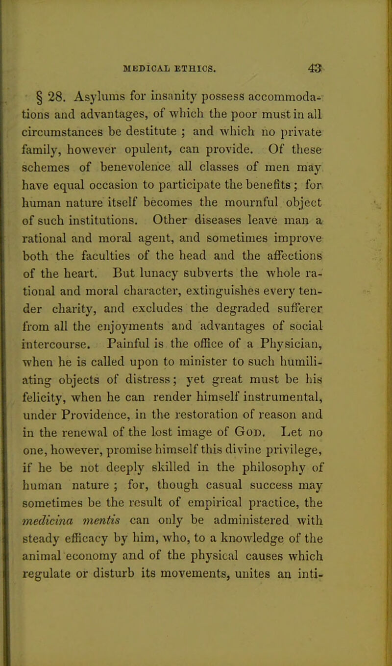 § 28. Asylums for insanity possess accommodV tions and advantages, of which the poor must in all circumstances be destitute ; and which no private family, however opulent, can provide. Of these schemes of benevolence all classes of men may have equal occasion to participate the benefits ; for human nature itself becomes the mournful object of such institutions. Other diseases leave man a rational and moral agent, and sometimes improve both the faculties of the head and the affections of the heart. But lunacy subverts the whole ra- tional and moral character, extinguishes every ten- der charity, and excludes the degraded sufferer from all the enjoyments and advantages of social intercourse. Painful is the office of a Physician, when he is called upon to minister to such humili- ating objects of distress; yet great must be his felicity, when he can render himself instrumental, under Providence, in the restoration of reason and in the renewal of the lost image of God. Let no one, however, promise himself this divine privilege, if he be not deeply skilled in the philosophy of human nature ; for, though casual success may sometimes be the result of empirical practice, the medicina mentis can only be administered with steady efficacy by him, who, to a knowledge of the animal economy and of the physical causes which regulate or disturb its movements, unites an inti-