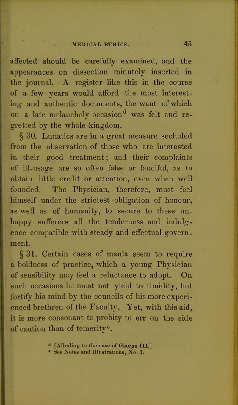 affected should be carefully examined, and the appearances on dissection minutely inserted in the journal. A register like this in the course of a few years would afford the most interest- ing and authentic documents, the want of which on a late melancholy occasiond was felt and re- gretted by the whole kingdom. § 30. Lunatics are in a great measure secluded from the observation of those who are interested In their good treatment; and their complaints of ill-usage are so often false or fanciful, as to obtain little credit or attention, even when well founded. The Physician, therefore, must feel himself under the strictest ■ obligation of honour, as well as of humanity, to secure to these un- happy sufferers all the tenderness and indulg- ence compatible with steady and effectual govern- ment. § 31. Certain cases of mania seem to require a boldness of practice, which a young Physician of sensibility may feel a reluctance to adopt. On such occasions he must not yield to timidity, but fortify his mind by the councils of his more experi- enced brethren of the Faculty. Yet, with this aid, it is more consonant to probity to err on the side of caution than of temerity e. d [Allnding to the case of George III.] * See Notes and Illustrations, No. I.