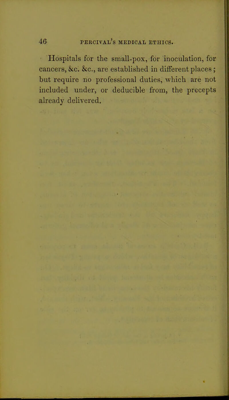Hospitals for the small-pox, for inoculation, for cancers, &c. &c, are established in different places ; but require no professional duties, which are not included under, or deducible from, the precepts already delivered.