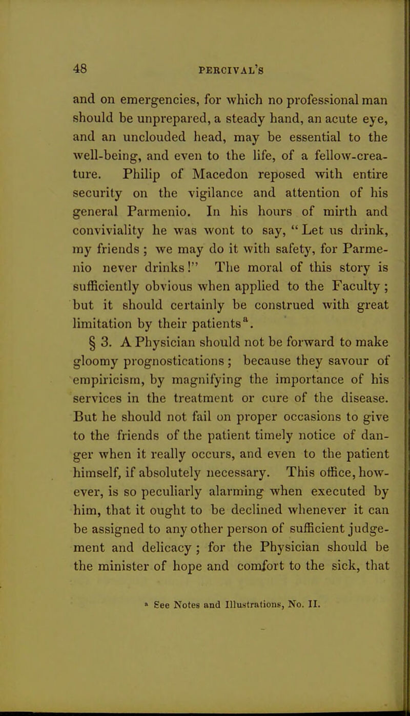 and on emergencies, for which no professional man should be unprepared, a steady hand, an acute eye, and an unclouded head, may be essential to the well-being, and even to the life, of a fellow-crea- ture. Philip of Macedon reposed with entire security on the vigilance and attention of his general Parmenio. In his hours of mirth and conviviality he was wont to say,  Let us drink, my friends ; we may do it with safety, for Parme- nio never drinks! The moral of this story is sufficiently obvious when applied to the Faculty; but it should certainly be construed with great limitation by their patients*. § 3. A Physician should not be forward to make gloomy prognostications ; because they savour of empiricism, by magnifying the importance of his services in the treatment or cure of the disease. But he should not fail on proper occasions to give to the friends of the patient timely notice of dan- ger when it really occurs, and even to the patient himself, if absolutely necessary. This office, how- ever, is so peculiarly alarming when executed by him, that it ought to be declined whenever it can be assigned to any other person of sufficient judge- ment and delicacy ; for the Physician should be the minister of hope and comfort to the sick, that