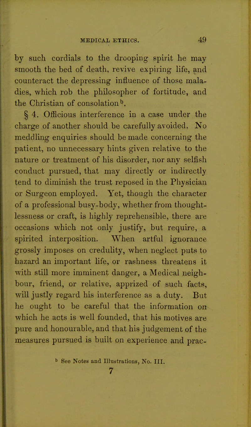 by such cordials to the drooping spirit he may smooth the bed of death, revive expiring life, and counteract the depressing influence of those mala- dies, which rob the philosopher of fortitude, and the Christian of consolationb. § 4. Officious interference in a case under the charge of another should be carefully avoided. No meddling enquiries should be made concerning the patient, no unnecessary hints given relative to the nature or treatment of his disorder, nor any selfish conduct pursued, that may directly or indirectly tend to diminish the trust reposed in the Physician or Surgeon employed. Yet, though the character of a professional busy-body, whether from thought- lessness or craft, is highly reprehensible, there are occasions which not only justify, but require, a spirited interposition. When artful ignorance grossly imposes on credulity, when neglect puts to hazard an important life, or rashness threatens it with still more imminent danger, a Medical neigh- bour, friend, or relative, apprized of such facts, will justly regard his interference as a duty. But he ought to be careful that the information on which he acts is well founded, that his motives are pure and honourable, and that his judgement of the measures pursued is built on experience and prac- b See Notes and Illustrations, No. III. 7
