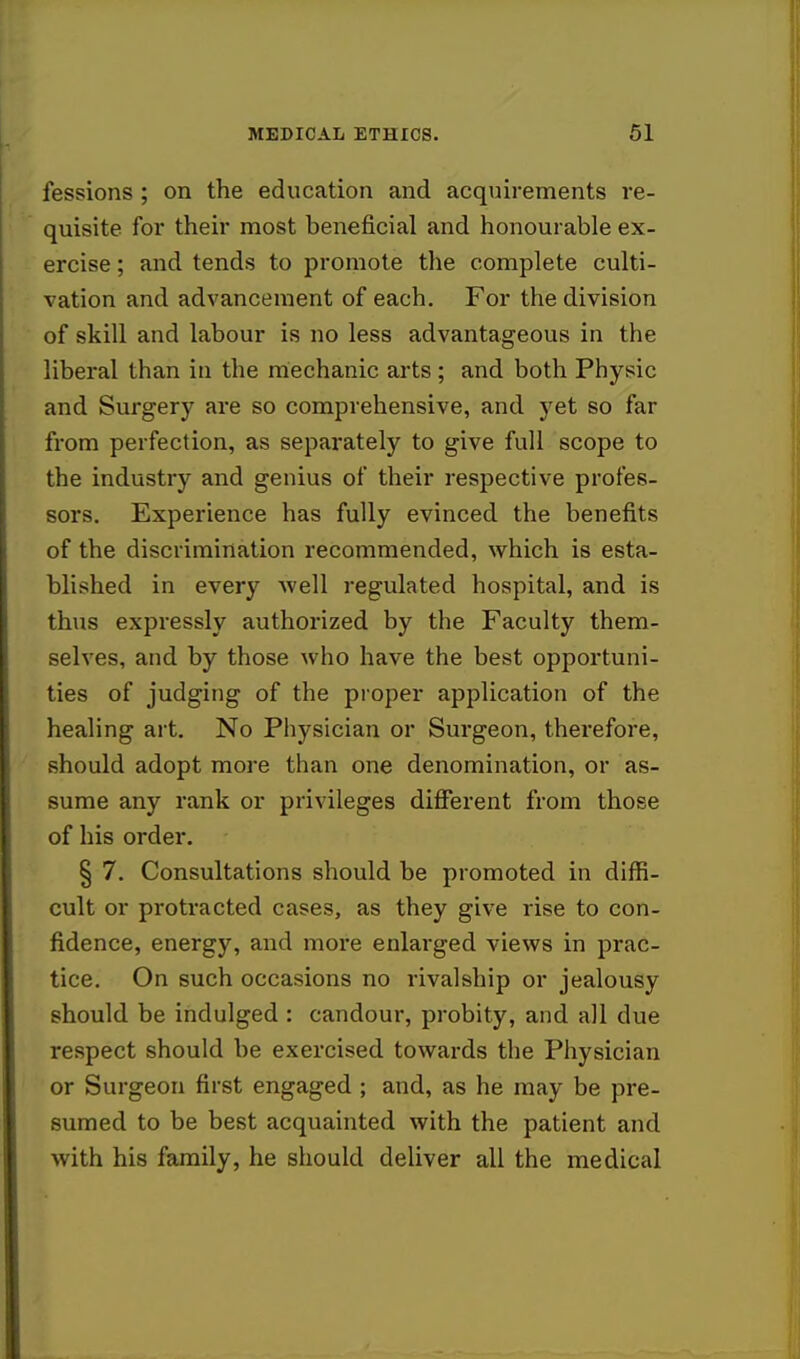 fessions ; on the education and acquirements re- quisite for their most beneficial and honourable ex- ercise ; and tends to promote the complete culti- vation and advancement of each. For the division of skill aud labour is no less advantageous in the liberal than in the mechanic arts ; and both Physic and Surgery are so comprehensive, and yet so far from perfection, as separately to give full scope to the industry and genius of their respective profes- sors. Experience has fully evinced the benefits of the discrimination recommended, which is esta- blished in every well regulated hospital, and is thus expressly authorized by the Faculty them- selves, and by those who have the best opportuni- ties of judging of the proper application of the healing art. No Physician or Surgeon, therefore, should adopt more than one denomination, or as- sume any rank or privileges different from those of his order. § 7. Consultations should be promoted in diffi- cult or protracted cases, as they give rise to con- fidence, energy, and more enlarged views in prac- tice. On such occasions no rivalship or jealousy should be indulged : candour, probity, and all due respect should be exercised towards the Physician or Surgeon first engaged ; and, as he may be pre- sumed to be best acquainted with the patient and with his family, he should deliver all the medical