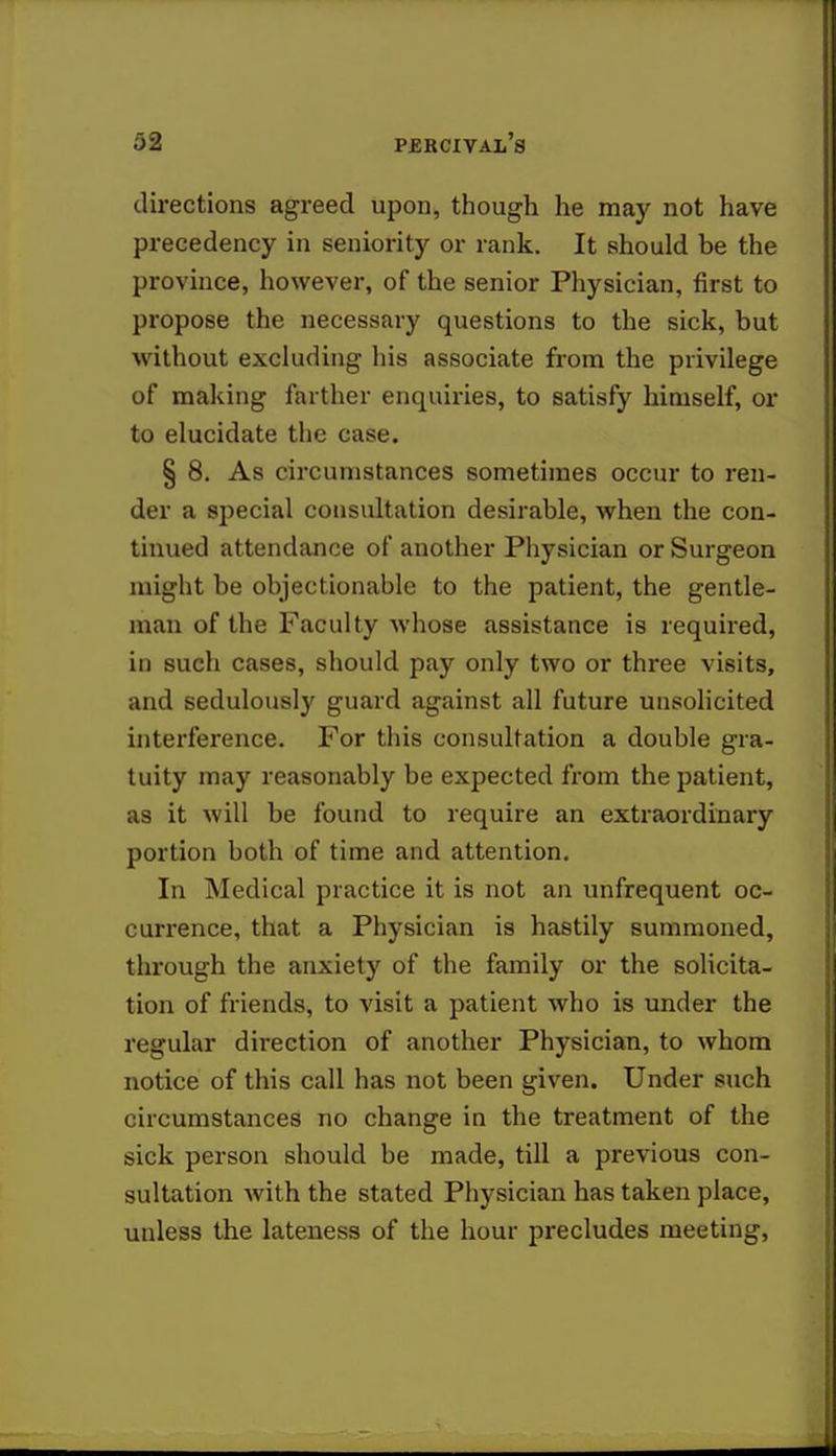 directions agreed upon, though he may not have precedency in seniority or rank. It should be the province, however, of the senior Physician, first to propose the necessary questions to the sick, but without excluding his associate from the privilege of making farther enquiries, to satisfy himself, or to elucidate the case. § 8. As circumstances sometimes occur to ren- der a special consultation desirable, when the con- tinued attendance of another Physician or Surgeon might be objectionable to the patient, the gentle- man of the Faculty whose assistance is required, in such cases, should pay only two or three visits, and sedulously guard against all future unsolicited interference. For this consultation a double gra- tuity may reasonably be expected from the patient, as it will be found to require an extraordinary portion both of time and attention. In Medical practice it is not an unfrequent oc- currence, that a Physician is hastily summoned, through the anxiety of the family or the solicita- tion of friends, to visit a patient who is under the regular direction of another Physician, to whom notice of this call has not been given. Under such circumstances no change in the treatment of the sick person should be made, till a previous con- sultation with the stated Physician has taken place, unless the lateness of the hour precludes meeting,