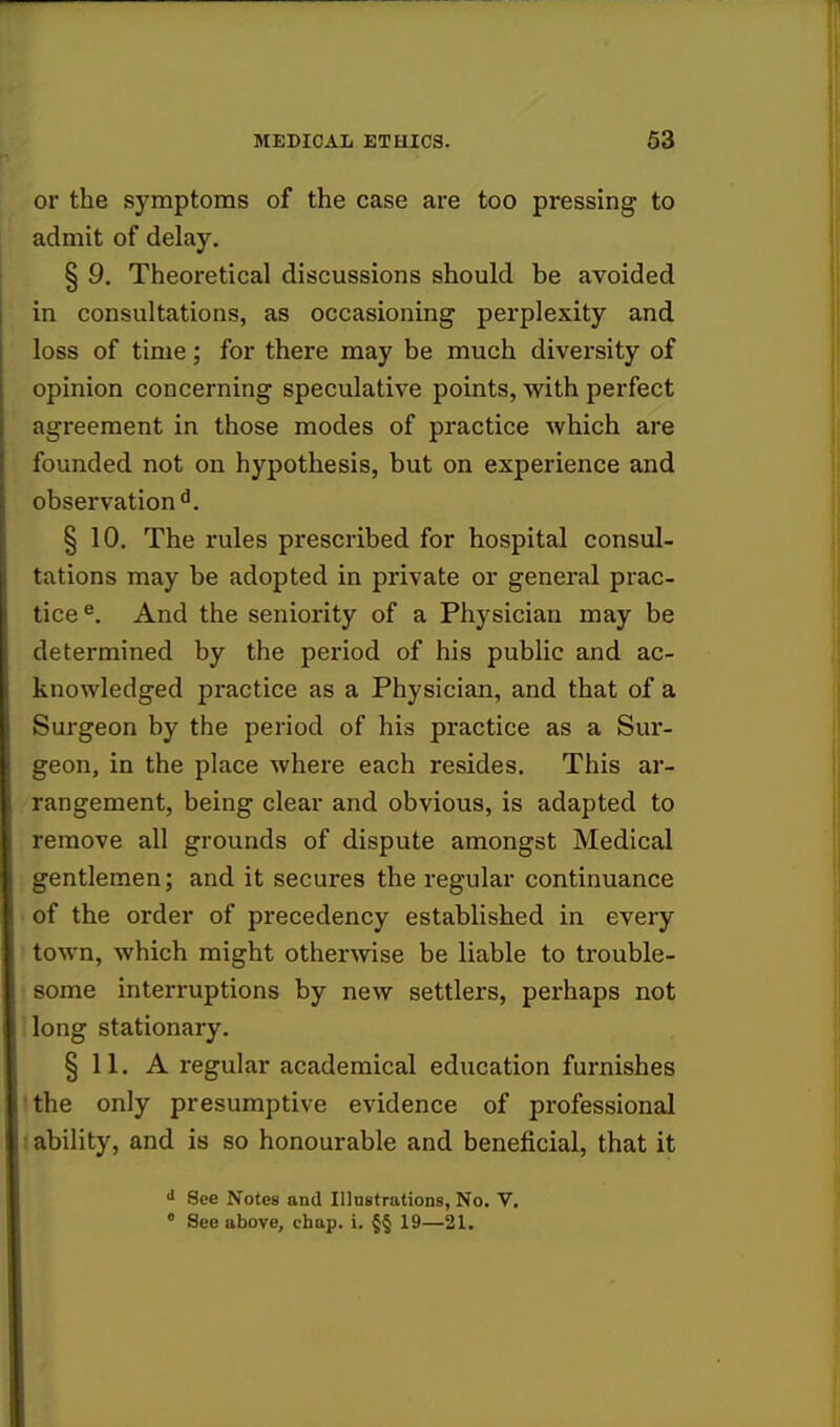 or the symptoms of the case are too pressing to admit of delay. § 9. Theoretical discussions should be avoided in consultations, as occasioning perplexity and loss of time; for there may be much diversity of opinion concerning speculative points, with perfect agreement in those modes of practice which are founded not on hypothesis, but on experience and observation d. § 10. The rules prescribed for hospital consul- tations may be adopted in private or general prac- tice e. And the seniority of a Physician may be determined by the period of his public and ac- knowledged practice as a Physician, and that of a Surgeon by the period of his practice as a Sur- geon, in the place where each resides. This ar- rangement, being clear and obvious, is adapted to remove all grounds of dispute amongst Medical gentlemen; and it secures the regular continuance of the order of precedency established in every town, which might otherwise be liable to trouble- some interruptions by new settlers, perhaps not long stationary. § 11. A regular academical education furnishes the only presumptive evidence of professional ability, and is so honourable and beneficial, that it d See Notes and Illustrations, No. V. • See above, chap. i. §§ 19—21.