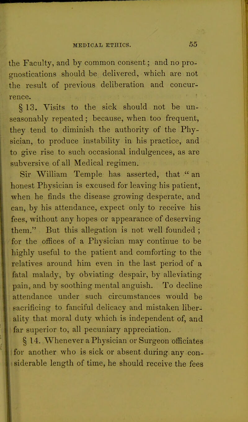 the Faculty, and by common consent; and no pro- gnostications should be delivered, which are not the result of previous deliberation and concur- rence. § 13. Visits to the sick should not be un- seasonably repeated; because, when too frequent, they tend to diminish the authority of the Phy- sician, to produce instability in his practice, and to give rise to such occasional indulgences, as are subversive of all Medical regimen. Sir William Temple has asserted, that  an honest Physician is excused for leaving his patient, when he finds the disease growing desperate, and can, by his attendance, expect only to receive his fees, without any hopes or appearance of deserving them. But this allegation is not well founded ; for the offices of a Physician may continue to be highly useful to the patient and comforting to the relatives around him even in the last period of a fatal malady, by obviating despair, by alleviating pain, and by soothing mental anguish. To decline attendance under such circumstances would be sacrificing to fanciful delicacy and mistaken liber- ality that moral duty which is independent of, and far superior to, all pecuniary appreciation. § 14. Whenever a Physician or Surgeon officiates I for another who is sick or absent during any con- siderable length of time, he should receive the fees