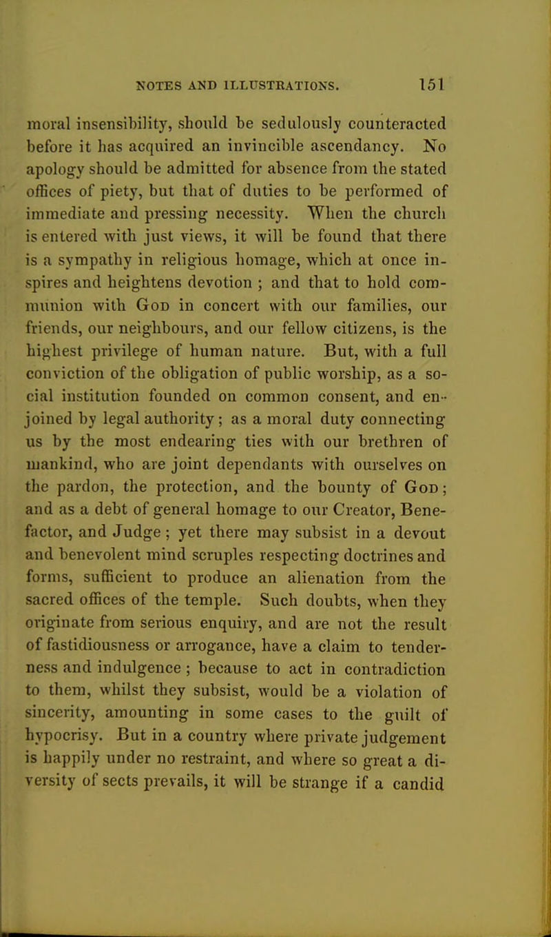 moral insensibility, should be sedulously counteracted before it has acquired an invincible ascendancy. No apology should be admitted for absence from the stated offices of piety, but that of duties to be performed of immediate and pressing necessity. When the church is entered with just views, it will be found that there is a sympathy in religious homage, which at once in- spires and heightens devotion ; and that to hold com- munion with God in concert with our families, our friends, our neighbours, and our fellow citizens, is the highest privilege of human nature. But, with a full conviction of the obligation of public worship, as a so- cial institution founded on common consent, and en - joined by legal authority; as a moral duty connecting us by the most endearing ties with our brethren of mankind, who are joint dependants with ourselves on the pardon, the protection, and the bounty of God; and as a debt of general homage to our Creator, Bene- factor, and Judge; yet there may subsist in a devout and benevolent mind scruples respecting doctrines and forms, sufficient to produce an alienation from the sacred offices of the temple. Such doubts, when they originate from serious enquiry, and are not the result of fastidiousness or arrogance, have a claim to tender- ness and indulgence ; because to act in contradiction to them, whilst they subsist, would be a violation of sincerity, amounting in some cases to the guilt of hypocrisy. But in a country where private judgement is happily under no restraint, and where so great a di- versity of sects prevails, it will be strange if a candid
