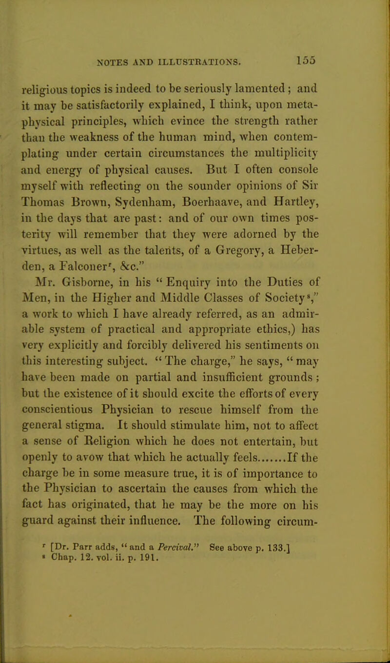 religious topics is indeed to be seriously lamented ; and it may be satisfactorily explained, I think, upon meta- physical principles, which evince the strength rather than the weakness of the human mind, when contem- plating under certain circumstances the multiplicity and energy of physical causes. But I often console myself with reflecting on the sounder opinions of Sir Thomas Brown, Sydenham, Boerhaave, and Hartley, in the days that are past: and of our own times pos- terity will remember that they were adorned by the virtues, as well as the talents, of a Gregory, a Heber- den, a Falconer', &c. Mr. Gisborne, in his  Enquiry into the Duties of Men, in the Higher and Middle Classes of Society8, a work to which I have already referred, as an admir- able system of practical and appropriate ethics,) has very explicitly and forcibly delivered his sentiments on this interesting subject. The charge, he says, may have been made on partial and insufficient grounds ; but the existence of it should excite the efforts of every conscientious Physician to rescue himself from the general stigma. It should stimulate him, not to affect a sense of Religion which he does not entertain, but openly to avow that which he actually feels If the charge be in some measure true, it is of importance to the Physician to ascertain the causes from which the fact has originated, that he may be the more on his guard against their influence. The following circum- ' [Dr. Parr adds, and a Percival. See above p. 133.] « Chap. 12. vol. ii. p. 191.