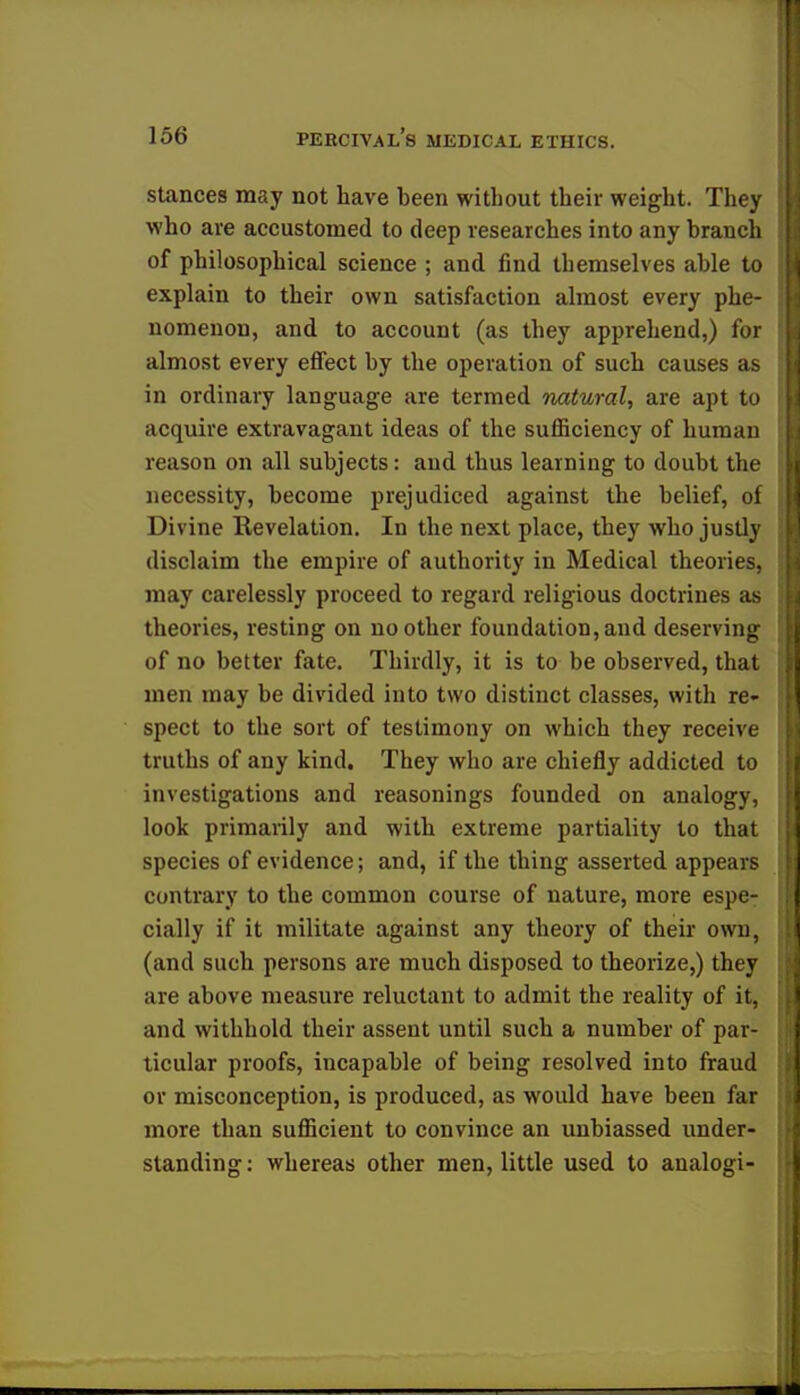 stances may not have been without their weight. They who are accustomed to deep researches into any branch of philosophical science ; and find themselves able to explain to their own satisfaction almost every phe- nomenon, and to account (as they apprehend,) for almost every effect by the operation of such causes as in ordinary language are termed natural, are apt to acquire extravagant ideas of the sufficiency of human reason on all subjects: and thus learning to doubt the necessity, become prejudiced against the belief, of Divine Revelation. In the next place, they who justly disclaim the empire of authority in Medical theories, may carelessly proceed to regard religious doctrines as theories, resting on no other foundation, and deserving of no better fate. Thirdly, it is to be observed, that men may be divided into two distinct classes, with re- spect to the sort of testimony on which they receive truths of any kind. They who are chiefly addicted to investigations and reasonings founded on analogy, look primarily and with extreme partiality to that species of evidence; and, if the thing asserted appears contrary to the common course of nature, more espe- cially if it militate against any theory of their own, (and such persons are much disposed to theorize,) they are above measure reluctant to admit the reality of it, and withhold their assent until such a number of par- ticular proofs, incapable of being resolved into fraud or misconception, is produced, as would have been far more than sufficient to convince an unbiassed under- standing: whereas other men, little used to aualogi-