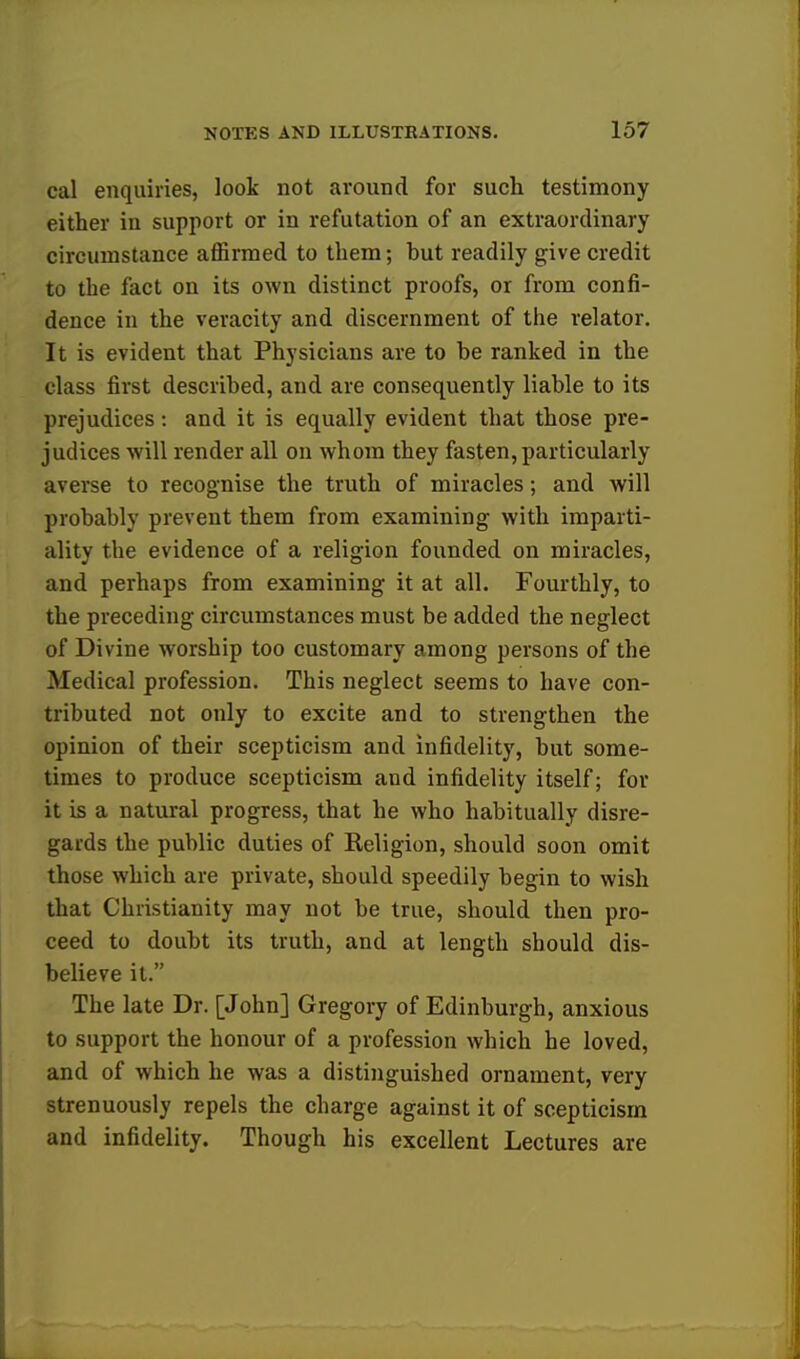 cal enquiries, look not around for such testimony either in support or in refutation of an extraordinary circumstance affirmed to them; but readily give credit to the fact on its own distinct proofs, or from confi- dence in the veracity and discernment of the relator. It is evident that Physicians are to be ranked in the class first described, and are consequently liable to its prejudices: and it is equally evident that those pre- judices will render all on whom they fasten, particularly averse to recognise the truth of miracles; and will probably prevent them from examining with imparti- ality the evidence of a religion founded on miracles, and perhaps from examining it at all. Fourthly, to the preceding circumstances must be added the neglect of Divine worship too customary among persons of the Medical profession. This neglect seems to have con- tributed not only to excite and to strengthen the opinion of their scepticism and infidelity, but some- times to produce scepticism and infidelity itself; for it is a natural progress, that he who habitually disre- gards the public duties of Religion, should soon omit those which are private, should speedily begin to wish that Christianity may not be true, should then pro- ceed to doubt its truth, and at length should dis- believe it. The late Dr. [John] Gregory of Edinburgh, anxious to support the honour of a profession which he loved, and of which he was a distinguished ornament, very strenuously repels the charge against it of scepticism and infidelity. Though his excellent Lectures are