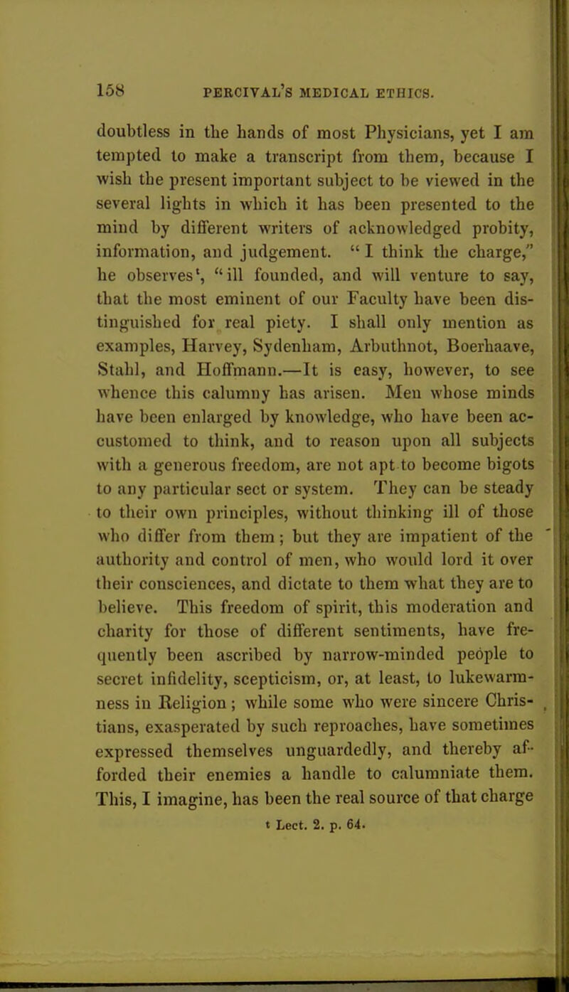 doubtless in the hands of most Physicians, yet I am tempted to make a transcript from them, because I wish the present important subject to be viewed in the several lights in which it has been presented to the mind by different writers of acknowledged probity, information, and judgement.  I think the charge, he observes1, ill founded, and will venture to say, that the most eminent of our Faculty have been dis- tinguished for real piety. I shall only mention as examples, Harvey, Sydenham, Arbuthnot, Boerhaave, Stahl, and Hoffmann.—It is easy, however, to see whence this calumny has arisen. Men whose minds have been enlarged by knowledge, who have been ac- customed to think, and to reason upon all subjects with a generous freedom, are not apt to become bigots to any particular sect or system. They can be steady to their own principles, without thinking ill of those who differ from them; but they are impatient of the authority and control of men, who would lord it over their consciences, and dictate to them what they are to believe. This freedom of spirit, this moderation and charity for those of different sentiments, have fre- quently been ascribed by narrow-minded people to secret infidelity, scepticism, or, at least, to lukewarm- ness in Religion ; while some who were sincere Chris- tians, exasperated by such reproaches, have sometimes expressed themselves unguardedly, and thereby af- forded their enemies a handle to calumniate them. This, I imagine, has been the real source of that charge