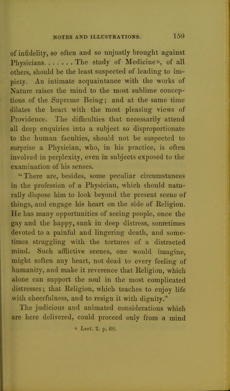 of infidelity, so often and so unjustly brought against Physicians The study of Medicine u, of all others, should be the least suspected of leading to im- piety. An intimate acquaintance with the works of Nature raises the mind to the most sublime concep- tions of the Supreme Beiug; and at the same time dilates the heart with the most pleasing views of Providence. The difficulties that necessarily attend all deep enquiries into a subject so disproportionate to the human faculties, should not be suspected to surprise a Physician, who, in his practice, is often involved in perplexity, even in subjects exposed to the examination of his senses.  There are, besides, some peculiar circumstances in the profession of a Physician, which should natu- rally dispose him to look beyond the present scene of things, and engage his heart on the side of Religion. He has many opportunities of seeing people, once the gay and the happy, sunk in deep distress, sometimes devoted to a painful and lingering death, and some- times struggling with the tortures of a distracted mind. Such afflictive scenes, one would imagine, might soften any heart, not dead to every feeling of humanity, and make it reverence that Religion, which alone can support the soul in the most complicated distresses; that Religion, which teaches to enjoy life with cheerfulness, and to resign it with dignity. The judicious and animated considerations which are here delivered, could proceed only from a mind