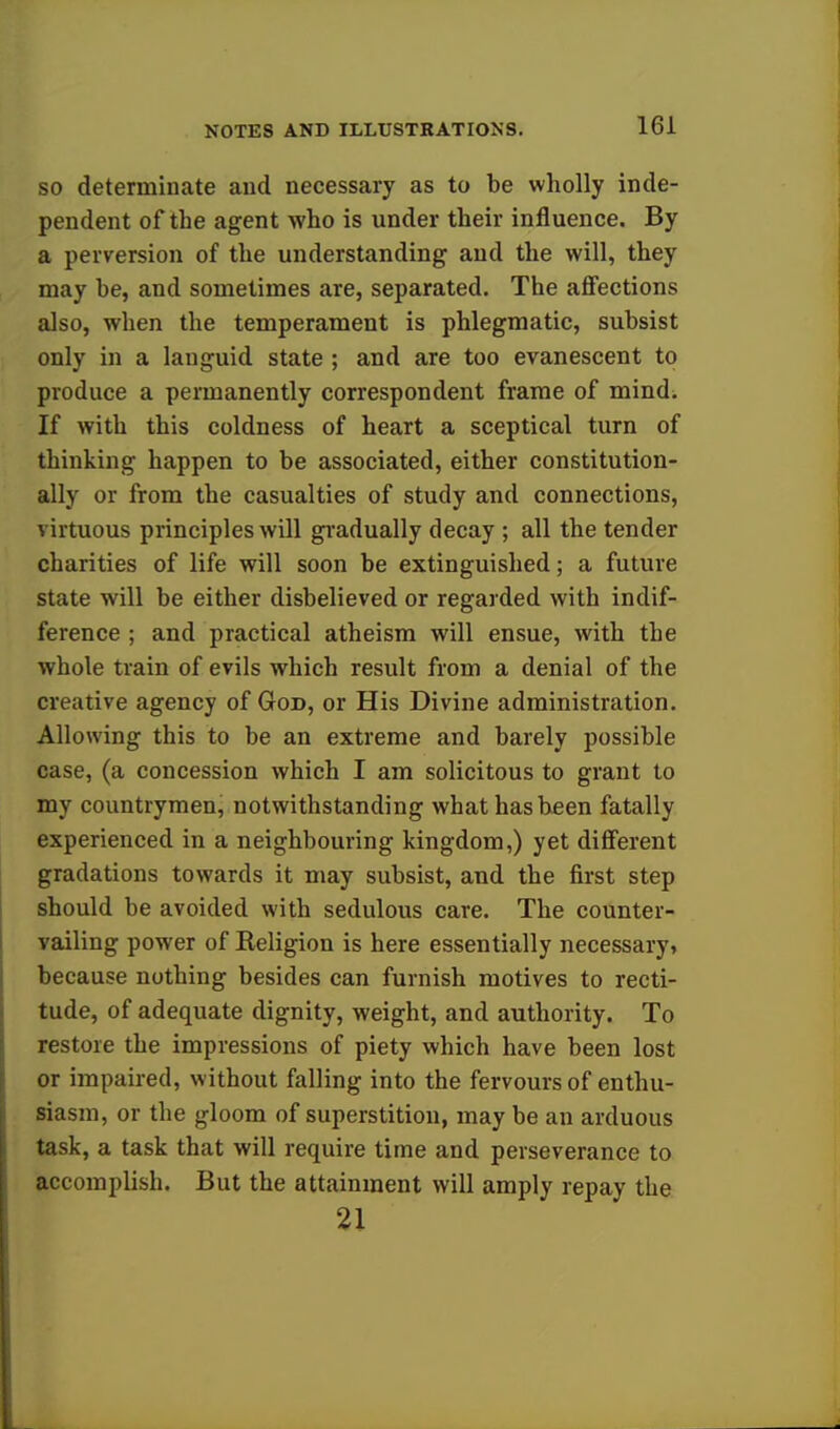 so determinate and necessary as to be wholly inde- pendent of the agent who is under their influence. By a perversion of the understanding and the will, they may be, and sometimes are, separated. The affections also, when the temperament is phlegmatic, subsist only in a languid state ; and are too evanescent to produce a permanently correspondent frame of mind. If with this coldness of heart a sceptical turn of thinking happen to be associated, either constitution- ally or from the casualties of study and connections, virtuous principles will gradually decay ; all the tender charities of life will soon be extinguished; a future state will be either disbelieved or regarded with indif- ference ; and practical atheism will ensue, with the whole train of evils which result from a denial of the creative agency of God, or His Divine administration. Allowing this to be an extreme and barely possible case, (a concession which I am solicitous to grant to my countrymen, notwithstanding what has been fatally experienced in a neighbouring kingdom,) yet different gradations towards it may subsist, and the first step should be avoided with sedulous care. The counter- vailing power of Religion is here essentially necessary, because nothing besides can furnish motives to recti- tude, of adequate dignity, weight, and authority. To restore the impressions of piety which have been lost or impaired, without falling into the fervours of enthu- siasm, or the gloom of superstition, may be an arduous task, a task that will require time and perseverance to accomplish. But the attainment will amply repay the 21