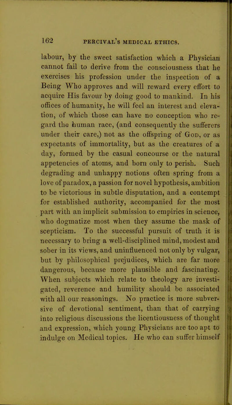 labour, by the sweet satisfaction which a Physician cannot fail to derive from the consciousness that he exercises his profession under the inspection of a Being Who approves and will reward every effort to acquire His favour by doing good to mankind. In his offices of humanity, he will feel an interest and eleva- tion, of which those can have no conception who re- gard the human race, (and consequently the sufferers under theiT care,) not as the offspring of God, or as expectants of immortality, but as the creatures of a day, formed by the casual concourse or the natural appetencies of atoms, and born only to perish. Such degrading and unhappy notions often spring from a love of paradox, a passion for novel hypothesis, ambition to be victorious in subtle disputation, and a contempt for established authority, accompanied for the most part with an implicit submission to empirics in science, who dogmatize most when they assume the mask of scepticism. To the successful pursuit of truth it is necessary to bring a well-disciplined mind, modest and sober in its views, and uninfluenced not only by vulgar, but by philosophical prejudices, which are far more dangerous, because more plausible and fascinating. When subjects which relate to theology are investi- gated, reverence and humility should be associated with all our reasonings. No practice is more subver- sive of devotional sentiment, than that of carrying into religious discussions the licentiousness of thought and expression, which young Physicians are too apt to indulge on Medical topics. He who can suffer himself