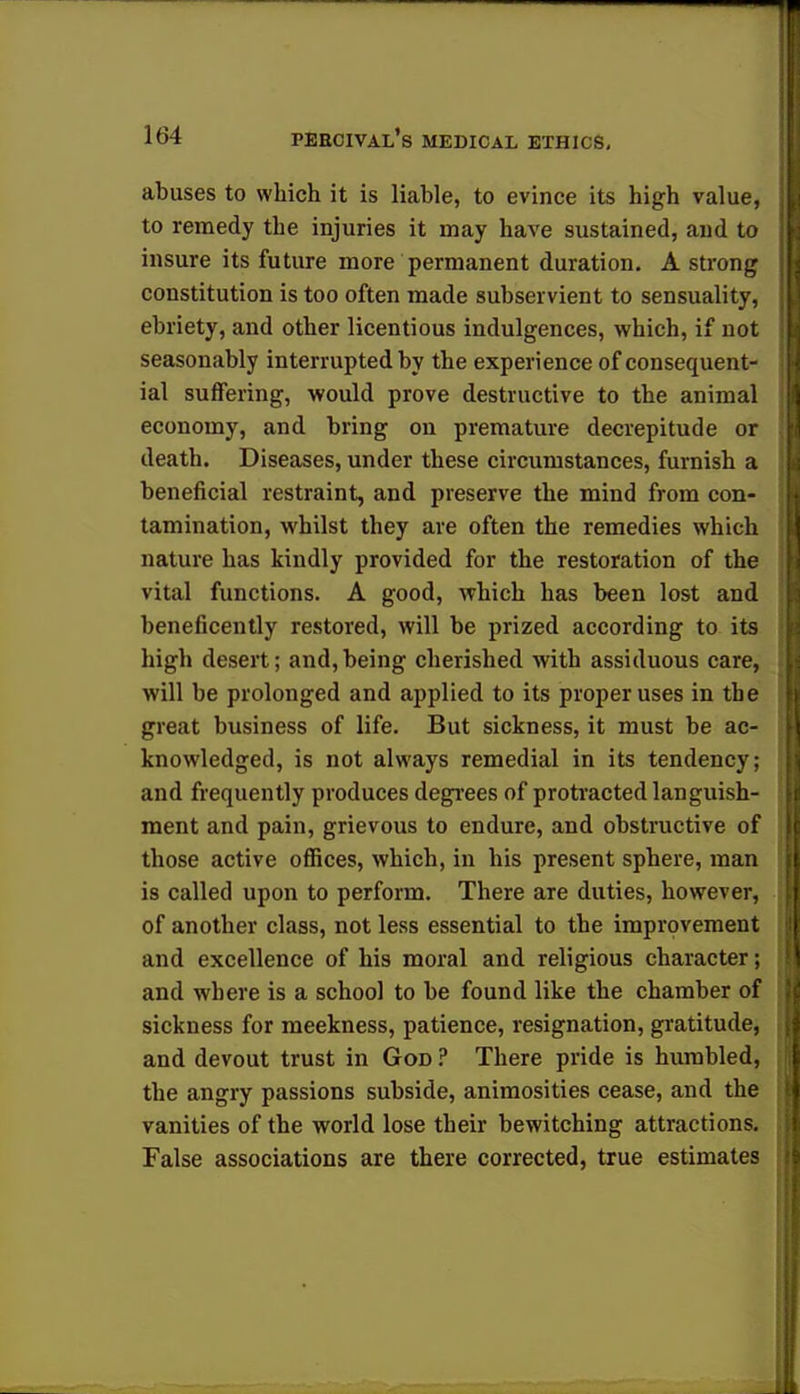 abuses to which it is liable, to evince its high value, to remedy the injuries it may have sustained, and to insure its future more permanent duration. A strong constitution is too often made subservient to sensuality, ebriety, and other licentious indulgences, which, if not seasonably interrupted by the experience of consequent- ial suffering, would prove destructive to the animal economy, and bring on premature decrepitude or death. Diseases, under these circumstances, furnish a beneficial restraint, and preserve the mind from con- tamination, whilst they are often the remedies which nature has kindly provided for the restoration of the vital functions. A good, which has been lost and beneficently restored, will be prized according to its high desert; and,being cherished with assiduous care, will be prolonged and applied to its proper uses in the great business of life. But sickness, it must be ac- knowledged, is not always remedial in its tendency; and frequently produces degrees of protracted languish- ment and pain, grievous to endure, and obstructive of those active offices, which, in his present sphere, man is called upon to perform. There are duties, however, of another class, not less essential to the improvement and excellence of his moral and religious character; and where is a school to be found like the chamber of sickness for meekness, patience, resignation, gratitude, and devout trust in God ? There pride is humbled, the angry passions subside, animosities cease, and the vanities of the world lose their bewitching attractions. False associations are there corrected, true estimates