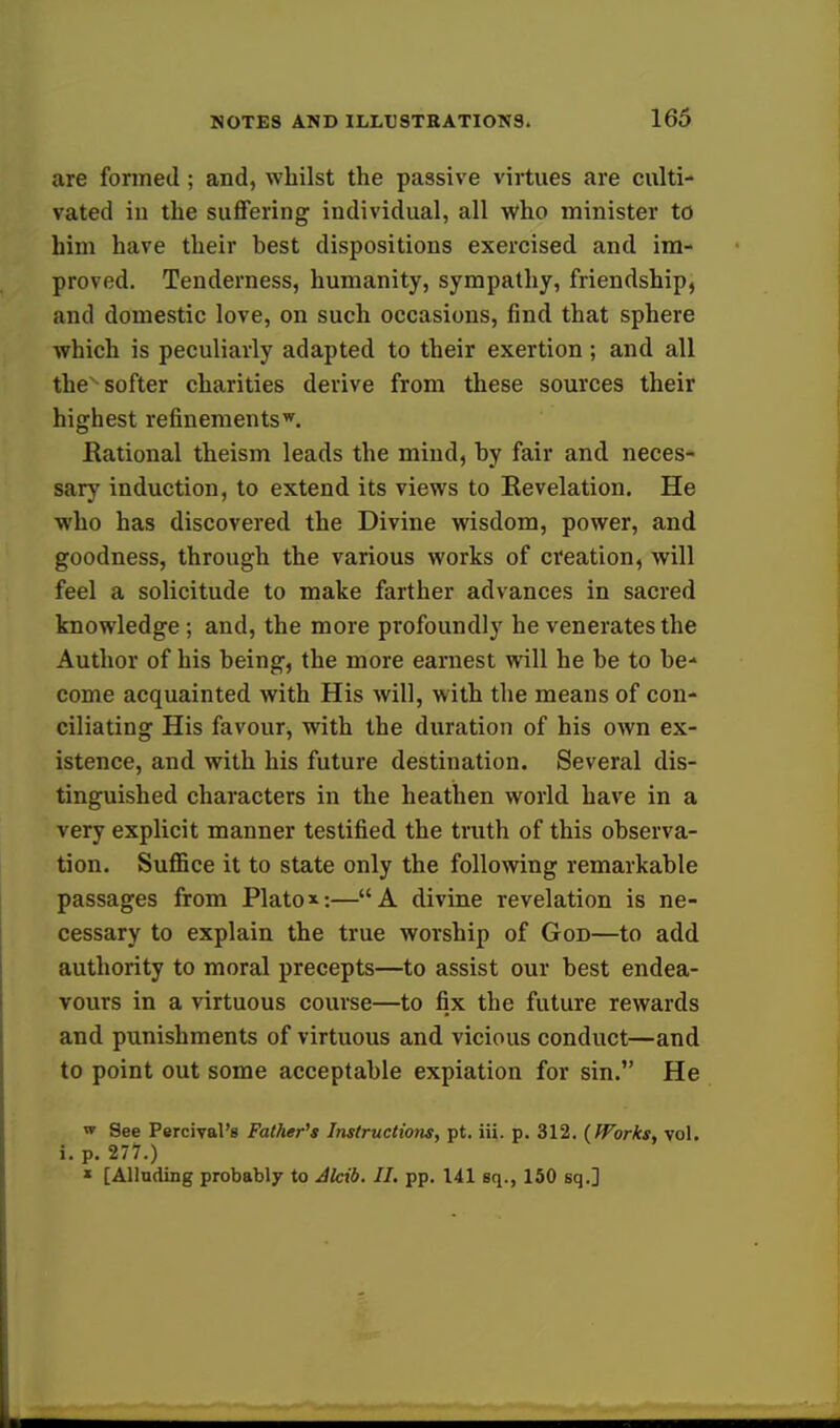are formed ; and, whilst the passive virtues are culti- vated iu the suffering individual, all who minister to him have their best dispositions exercised and im- proved. Tenderness, humanity, sympathy, friendship, and domestic love, on such occasions, find that sphere which is peculiarly adapted to their exertion; and all thex softer charities derive from these sources their highest refinementsw. Rational theism leads the mind, by fair and neces- sary induction, to extend its views to Revelation. He who has discovered the Divine wisdom, power, and goodness, through the various works of creation, will feel a solicitude to make farther advances in sacred knowledge; and, the more profoundly he venerates the Author of his being, the more earnest will he be to be- come acquainted with His will, with the means of con- ciliating His favour, with the duration of his own ex- istence, and with his future destination. Several dis- tinguished characters in the heathen world have in a very explicit manner testified the truth of this observa- tion. Suffice it to state only the following remarkable passages from Plato*:—A divine revelation is ne- cessary to explain the true worship of God—to add authority to moral precepts—to assist our best endea- vours in a virtuous course—to fix the future rewards and punishments of virtuous and vicious conduct—and to point out some acceptable expiation for sin. He w See Percival's Father's Instructions, pt. iii. p. 312. {Works, vol. i. p. 277.) * [Alluding probably to Alcib. II. pp. 141 Bq., 150 sq.]