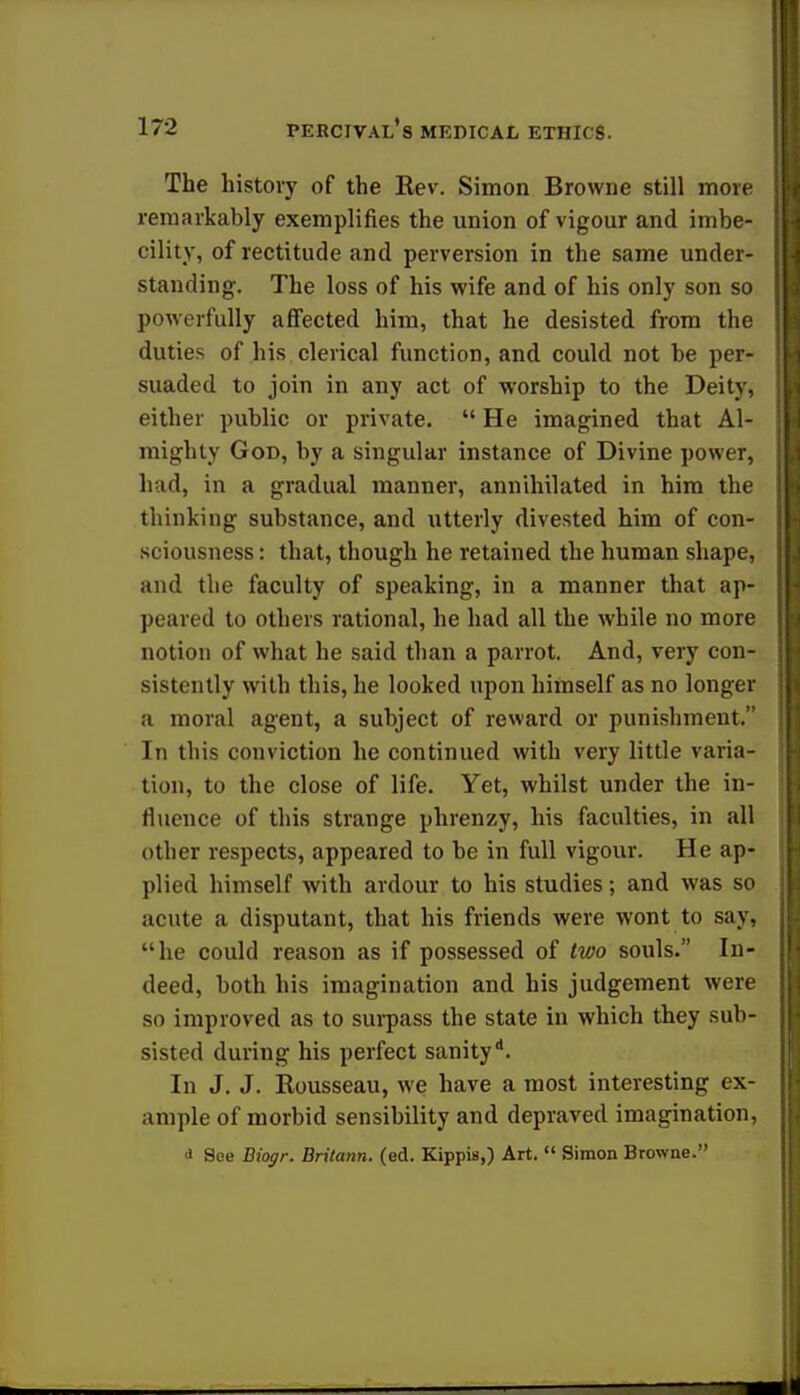 The history of the Rev. Simon Browne still more remarkably exemplifies the union of vigour and imbe- cility, of rectitude and perversion in the same under- standing. The loss of his wife and of his only son so powerfully affected him, that he desisted from the duties of his clerical function, and could not be per- suaded to join in any act of worship to the Deity, either public or private.  He imagined that Al- mighty God, by a singular instance of Divine power, had, in a gradual manner, annihilated in him the thinking substance, and utterly divested him of con- sciousness : that, though he retained the human shape, and the faculty of speaking, in a manner that ap- peared to others rational, he had all the while no more notion of what he said than a parrot. And, very con- sistently with this, he looked upon himself as no longer a moral agent, a subject of reward or punishment. In this conviction he continued with very little varia- tion, to the close of life. Yet, whilst under the in- fluence of this strange phrenzy, his faculties, in all other respects, appeared to be in full vigour. He ap- plied himself with ardour to his studies; and was so acute a disputant, that his friends were wont to say, he could reason as if possessed of two souls. In- deed, both his imagination and his judgement were so improved as to surpass the state in which they sub- sisted during his perfect sanity*. In J. J. Rousseau, we have a most interesting ex- ample of morbid sensibility and depraved imagination, i See Biogr. Britann. (ed. KippiB,) Art.  Simon Browne.