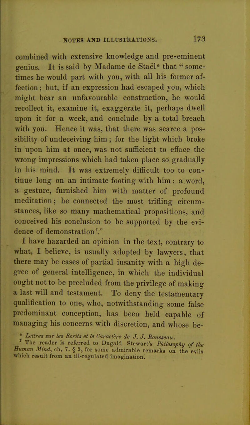 combined with extensive knowledge and pre-eminent genius. It is said by Madame de Staele that  some- times he would part with you, with all his former af- fection ; but, if an expression had escaped you, which might bear an unfavourable construction, he would recollect it, examine it, exaggerate it, perhaps dwell upon it for a week, and conclude by a total breach with you. Hence it was, that there was scarce a pos- sibility of undeceiving him ; for the light which broke in upon him at once, was not sufficient to efface the wrong impressions which had taken place so gradually in his mind. It was extremely difficult too to con- tinue long on an intimate footing with him : a word, a gesture, furnished him with matter of profound meditation; he connected the most trifling circum- stances, like so many mathematical propositions, and conceived his conclusion to be supported by the evi- dence of demonstration'. I have hazarded an opinion in the text, contrary to what, I believe, is usually adopted by lawyers, that there may be cases of partial insanity with a high de- gree of general intelligence, in which the individual ought not to be precluded from the privilege of making a last will and testament. To deny the testamentary qualification to one, who, notwithstanding some false predominant conception, has been held capable of managing his concerns with discretion, and whose be- e Lettres sur les Ecrits et le Caractere de J. J. Rousseau. f The reader is referred to Dugald Stewart's Philosophy of the Human Mind, ch. 7. § 5, for some admirable remarks on the evils which result from an ill-regulated imagination.