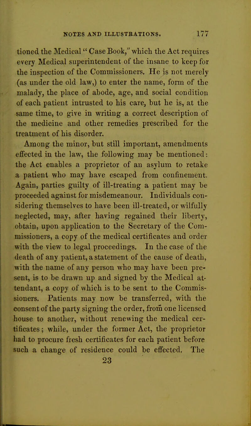 tioiied the Medical  Case Book, which the Act requires every Medical superintendent of the insane to keep for the inspection of the Commissioners, He is not merely (as under the old law,) to enter the name, form of the malady, the place of ahode, age, and social condition of each patient intrusted to his care, hut he is, at the same time, to give in writing a correct description of the medicine and other remedies prescribed for the treatment of his disorder. Among the minor, but still important, amendments effected in the law, the following may be mentioned: the Act enables a proprietor of an asylum to retake a patient who may have escaped from confinement. Again, parties guilty of ill-treating a patient may be proceeded against for misdemeanour. Individuals con- sidering themselves to have been ill-treated, or wilfully neglected, may, after having regained their liberty, obtain, upon application to the Secretary of the Com- missioners, a copy of the medical certificates and order with the view to legal proceedings. In the case of the death of any patient, a statement of the cause of death, with the name of any person who may have been pre- sent, is to be drawn up and signed by the Medical at- tendant, a copy of which is to be sent to the Commis- sioners. Patients may now be transferred, with the consent of the party signing the order, from one licensed house to another, without renewing the medical cer- tificates ; while, under the former Act, the proprietor had to procure fresh certificates for each patient before such a change of residence could be effected. The 23