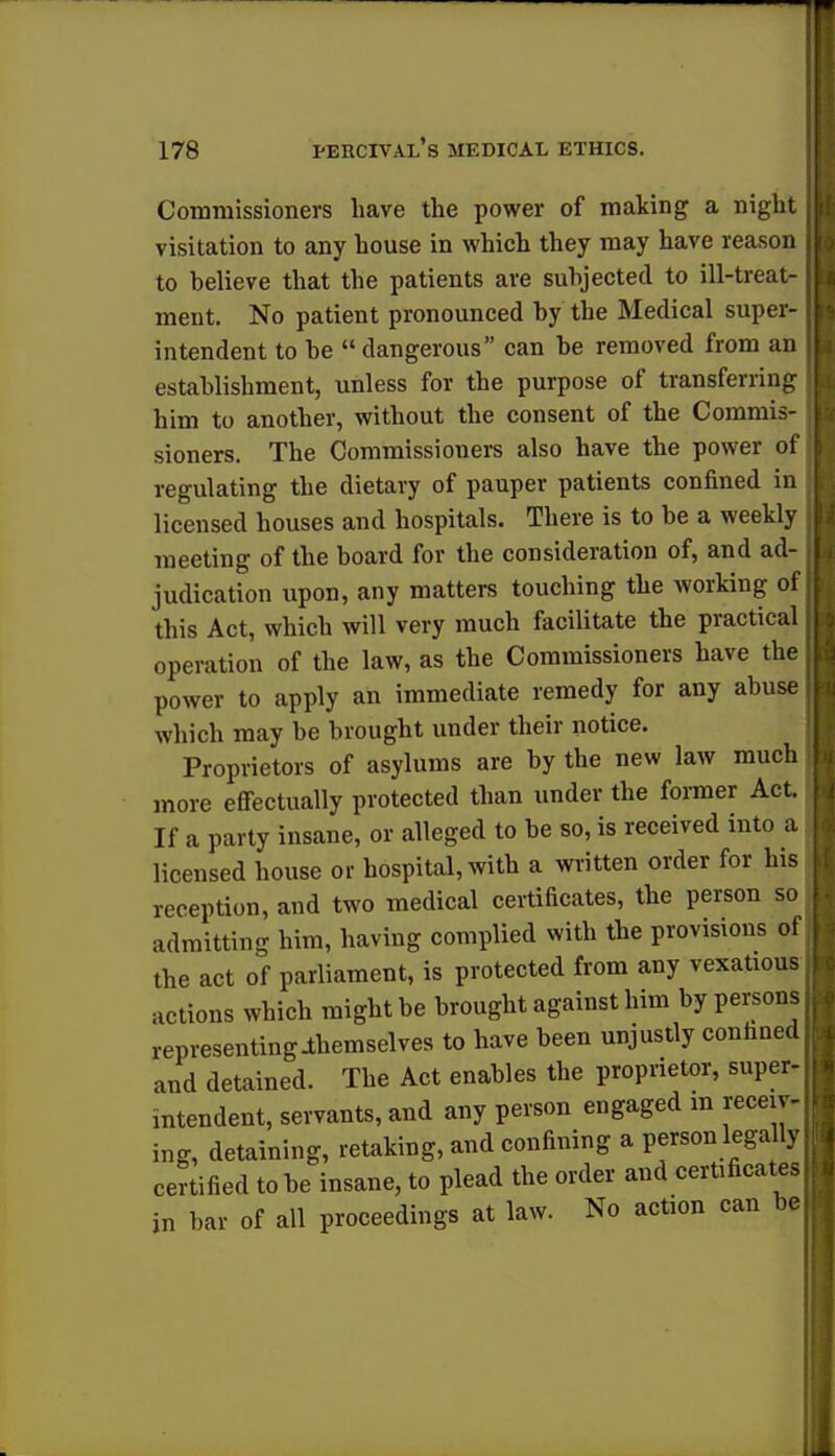 Commissioners have the power of making a night visitation to any house in which they may have reason to believe that the patients are subjected to ill-treat- ment. No patient pronounced by the Medical super- intendent to be  dangerous can be removed from an J establishment, unless for the purpose of transferring him to another, without the consent of the Commis- sioners. The Commissioners also have the power of regulating the dietary of pauper patients confined in licensed houses and hospitals. There is to be a weekly , meeting of the board for the consideration of, and ad- > judication upon, any matters touching the working of] this Act, which will very much facilitate the practical operation of the law, as the Commissioners have the power to apply an immediate remedy for any abuse which may be brought under their notice. Proprietors of asylums are by the new law much more effectually protected than under the former Act. If a party insane, or alleged to be so, is received into a licensed house or hospital, with a written order for his reception, and two medical certificates, the person so admitting him, having complied with the provisions of the act of parliament, is protected from any vexatious actions which might be brought against him by persons representingJthemselves to have been unjustly connned and detained. The Act enables the proprietor, super- mtendent, servants, and any person engaged in receiv- ing, detaining, retaking, and confining a person legally certified to be insane, to plead the order and certificates in bar of all proceedings at law. No action can be