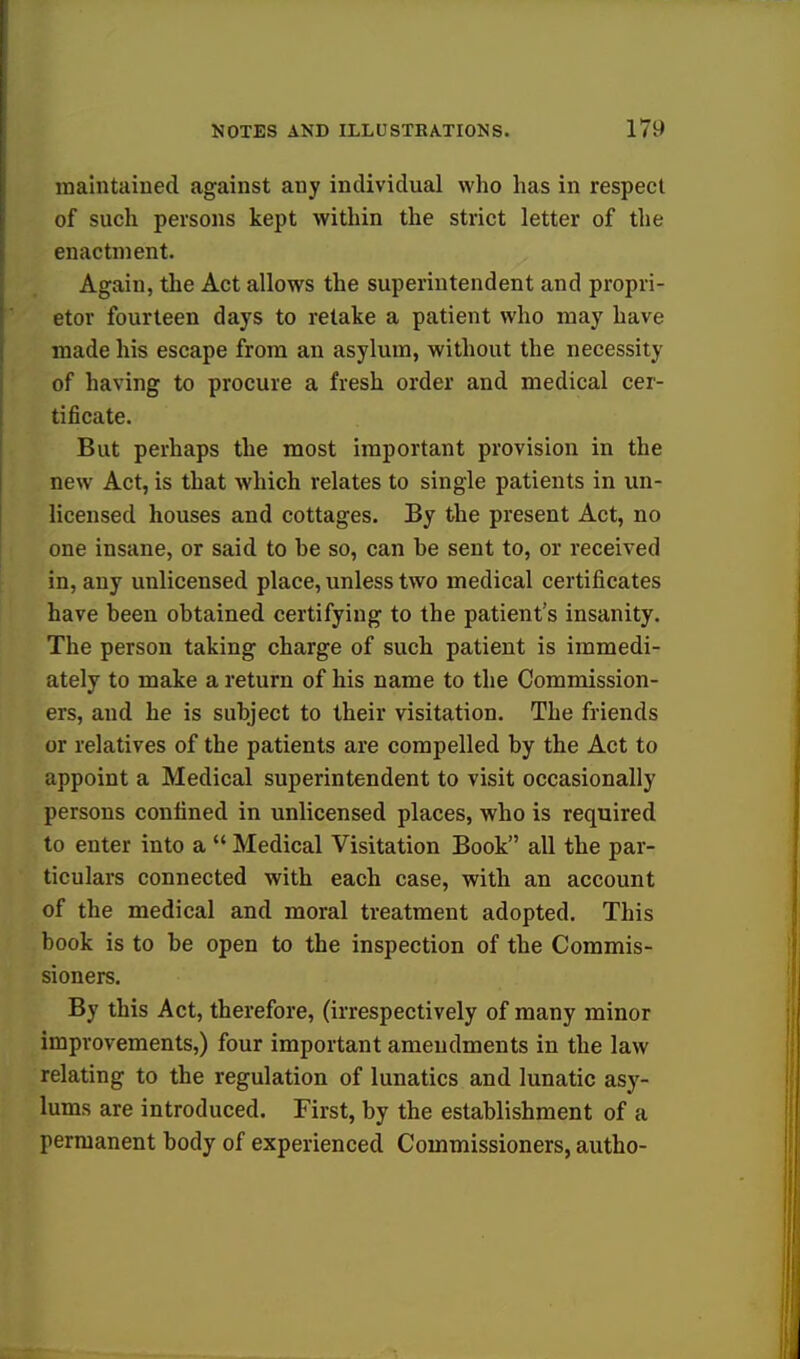 maintained against any individual who has in respect of such persons kept within the strict letter of the enactment. Again, the Act allows the superintendent and propri- etor fourteen days to retake a patient who may have made his escape from an asylum, without the necessity of having to procure a fresh order and medical cer- tificate. But perhaps the most important provision in the new Act, is that which relates to single patients in un- licensed houses and cottages. By the present Act, no one insane, or said to be so, can be sent to, or received in, any unlicensed place, unless two medical certificates have been obtained certifying to the patient's insanity. The person taking charge of such patient is immedi- ately to make a return of his name to the Commission- ers, and he is subject to their visitation. The friends or relatives of the patients are compelled by the Act to appoint a Medical superintendent to visit occasionally persons confined in unlicensed places, who is required to enter into a  Medical Visitation Book all the par- ticulars connected with each case, with an account of the medical and moral treatment adopted. This book is to be open to the inspection of the Commis- sioners. By this Act, therefore, (irrespectively of many minor improvements,) four important amendments in the law relating to the regulation of lunatics and lunatic asy- lums are introduced. First, by the establishment of a permanent body of experienced Commissioners, autho-