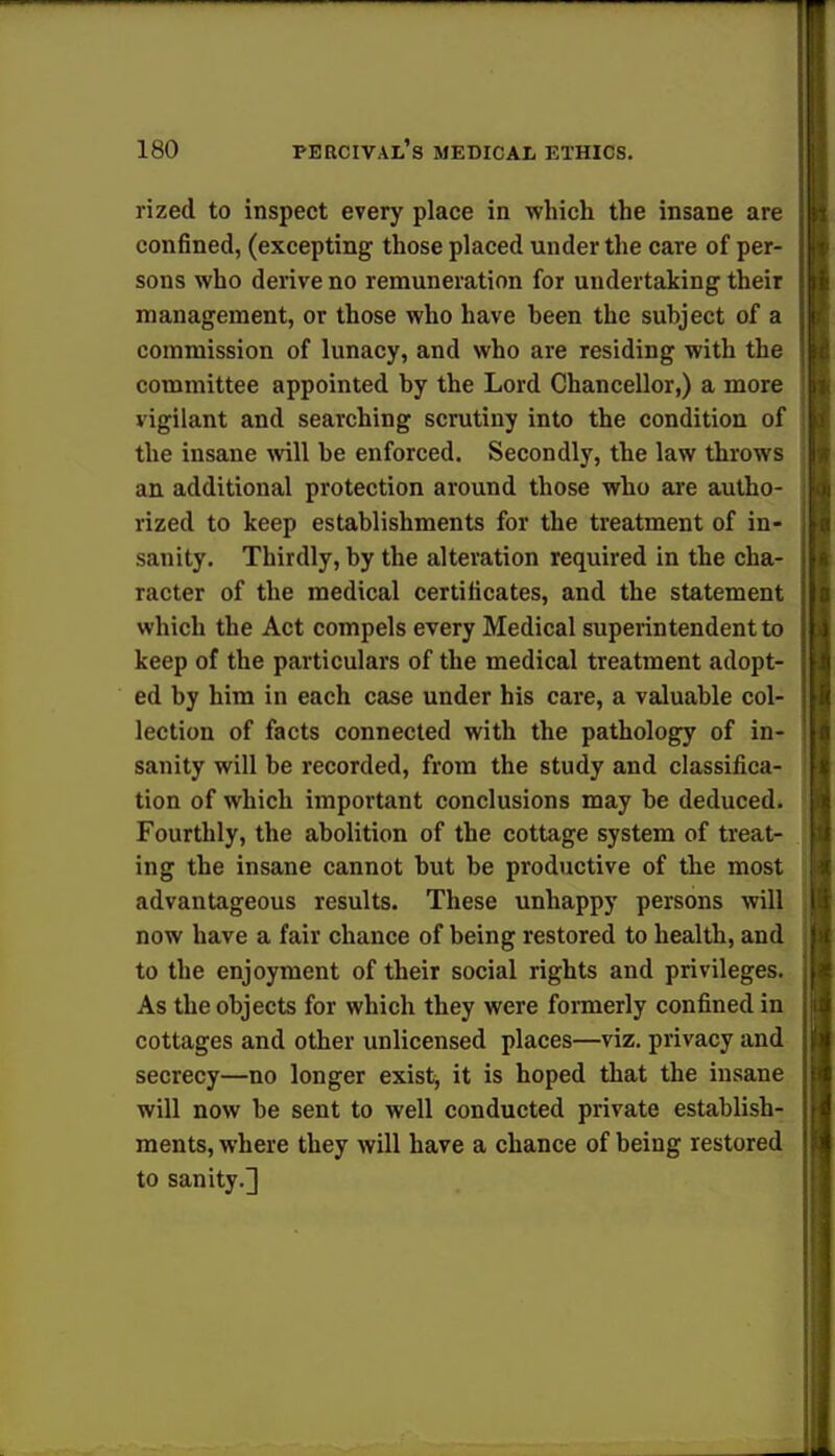 rized to inspect every place in which the insane are confined, (excepting those placed under the care of per- sons who derive no remuneration for undertaking their management, or those who have been the subject of a commission of lunacy, and who are residing with the committee appointed by the Lord Chancellor,) a more vigilant and searching scrutiny into the condition of the insane will be enforced. Secondly, the law throws an additional protection around those who are autho- rized to keep establishments for the treatment of in- sanity. Thirdly, by the alteration required in the cha- racter of the medical certificates, and the statement which the Act compels every Medical superintendent to keep of the particulars of the medical treatment adopt- ed by him in each case under his care, a valuable col- lection of facts connected with the pathology of in- sanity will be recorded, from the study and classifica- tion of which important conclusions may be deduced. Fourthly, the abolition of the cottage system of treat- ing the insane cannot but be productive of the most advantageous results. These unhappy persons will now have a fair chance of being restored to health, and to the enjoyment of their social rights and privileges. As the objects for which they were formerly confined in cottages and other unlicensed places—viz. privacy and secrecy—no longer exist, it is hoped that the insane will now be sent to well conducted private establish- ments, where they will have a chance of being restored to sanity.]